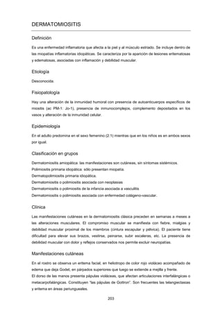 DERMATOMIOSITIS
Definición
Es una enfermedad inflamatoria que afecta a la piel y al músculo estriado. Se incluye dentro de
las miopatías inflamatorias idiopáticas. Se caracteriza por la aparición de lesiones eritematosas
y edematosas, asociadas con inflamación y debilidad muscular.
Etiología
Desconocida.
Fisiopatología
Hay una alteración de la inmunidad humoral con presencia de autoanticuerpos específicos de
miositis (ac PM-1: Jo-1), presencia de inmunocomplejos, complemento depositados en los
vasos y alteración de la inmunidad celular.
Epidemiología
En el adulto predomina en el sexo femenino (2:1) mientras que en los niños es en ambos sexos
por igual.
Clasificación en grupos
Dermatomiositis amiopática: las manifestaciones son cutáneas, sin síntomas sistémicos.
Polimiositis primaria idiopática: sólo presentan miopatía.
Dermatopolimiositis primaria idiopática.
Dermatomiositis o polimiositis asociada con neoplasias
Dermatomiositis o polimiositis de la infancia asociada a vasculitis
Dermatomiositis o polimiositis asociada con enfermedad colágeno-vascular.
Clínica
Las manifestaciones cutáneas en la dermatomiositis clásica preceden en semanas a meses a
las alteraciones musculares. El compromiso muscular se manifiesta con fiebre, mialgias y
debilidad muscular proximal de los miembros (cintura escapular y pélvica). El paciente tiene
dificultad para elevar sus brazos, vestirse, peinarse, subir escaleras, etc. La presencia de
debilidad muscular con dolor y reflejos conservados nos permite excluir neuropatías.
Manifestaciones cutáneas
En el rostro se observa un eritema facial, en heliotropo de color rojo violáceo acompañado de
edema que deja Godet, en párpados superiores que luego se extiende a mejilla y frente.
El dorso de las manos presenta pápulas violáceas, que afectan articulaciones interfalángicas o
metacarpofalángicas. Constituyen “las pápulas de Gottron”. Son frecuentes las telangiectasias
y eritema en áreas periungueales.
203
 