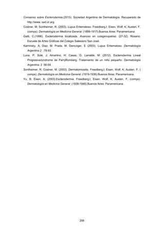 Consenso sobre Esclerodermia.(2015). Sociedad Argentina de Dermatología. Recuperado de
http://www. sad.or.arg.
Costner, M; Sontheimer, R. (2003). Lupus Eritematoso. Freedberg,I; Eisen, Wolf, K; Austen, F,
(comps). Dermatología en Medicina General. (1899-1917).Buenos Aires: Panamericana.
Gatti, C.(1996). Esclerodermia localizada. Avances en colagenopatías. (27-32). Rosario:
Escuela de Artes Gráficas del Colegio Salesiano San José.
Kaminsky, A; Diaz, M. Prada, M. Dancziger, E (2003). Lupus Eritematoso. Dermatología
Argentina.2 :78-93.
Luna, P; Solé, J; Amartino, H; Casas, G; Larralde, M. (2012). Esclerodermia Lineal
Progresiva/síndrome de ParryRomberg. Tratamiento de un niño pequeño. Dermatología
Argentina. 2 :56-59.
Sontheimer, R; Costner, M. (2003). Dermatomiositis. Freedberg,I; Eisen, Wolf, K; Austen, F, (
comps). Dermatología en Medicina General. (1919-1936).Buenos Aires: Panamericana.
Yu, B; Eisen, A; (2003).Esclerodermia. Freedberg,I; Eisen, Wolf, K; Austen, F, (comps).
Dermatología en Medicina General. (1938-1948).Buenos Aires: Panamericana.
206
 