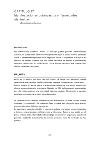 CAPÍTULO 17
Manifestaciones cutáneas de enfermedades
sistémicas
Ana Karina Ochoa
Generalidades
Las enfermedades sistémicas durante su evolución pueden presentar manifestaciones
cutáneas, las cuales deben alertar al médico generalista sobre el posible inicio de patologías
donde la piel sea la llave para realizar un diagnóstico precoz. El propósito de este capítulo es
describir las lesiones cutáneas que con mayor frecuencia se asocian a enfermedades
sistémicas, comenzando en primer término con el abordaje del prurito sine materia como
síntoma frecuente en la consulta.
PRURITO
Prurito es un término que deriva del latin pruritus. Se define como sensación cutánea
desagradable y de intensidad variable que provoca necesidad de rascarse para obtener alivio.
Cuando aparece sin que se aprecie una dermatosis evidente que nos permita explicar este
síntoma se denomina prurito sine materia. Alrededor del 10% de los pacientes que consultan
por este motivo presentan una enfermedad sistémica asociada. Clínicamente se aprecian
excoriaciones en ausencia de lesión elemental primaria.
Se debe realizar historia clínica detallada orientada a la identificación de los posibles factores
implicados. La anamnesis y la exploración física completa son importantes para detectar
procesos patológicos sistémicos subyacentes.
En ausencia de causa demostrable, el tratamiento se basa en el uso de cremas hidratantes
y lociones antipruriginosas, antihistamínicos y fototerapia. Debido a que puede ser el
primer síntoma de la enfermedad sistémica obliga a mantener un seguimiento estricto del
paciente, realizando exploraciones de manera periódica hasta la resolución de los
síntomas.
207
 