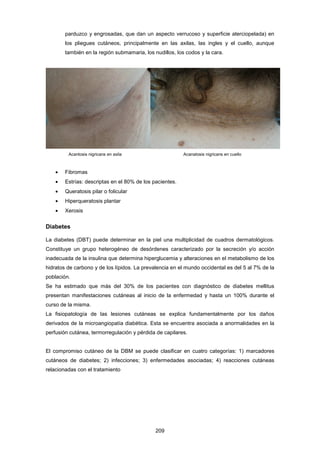 parduzco y engrosadas, que dan un aspecto verrucoso y superficie aterciopelada) en
los pliegues cutáneos, principalmente en las axilas, las ingles y el cuello, aunque
también en la región submamaria, los nudillos, los codos y la cara.
Acantosis nigricans en axila Acanatosis nigricans en cuello
• Fibromas
• Estrías: descriptas en el 80% de los pacientes.
• Queratosis pilar o folicular
• Hiperqueratosis plantar
• Xerosis
Diabetes
La diabetes (DBT) puede determinar en la piel una multiplicidad de cuadros dermatológicos.
Constituye un grupo heterogéneo de desórdenes caracterizado por la secreción y/o acción
inadecuada de la insulina que determina hiperglucemia y alteraciones en el metabolismo de los
hidratos de carbono y de los lípidos. La prevalencia en el mundo occidental es del 5 al 7% de la
población.
Se ha estimado que más del 30% de los pacientes con diagnóstico de diabetes mellitus
presentan manifestaciones cutáneas al inicio de la enfermedad y hasta un 100% durante el
curso de la misma.
La fisiopatología de las lesiones cutáneas se explica fundamentalmente por los daños
derivados de la microangiopatía diabética. Esta se encuentra asociada a anormalidades en la
perfusión cutánea, termorregulación y pérdida de capilares.
El compromiso cutáneo de la DBM se puede clasificar en cuatro categorías: 1) marcadores
cutáneos de diabetes; 2) infecciones; 3) enfermedades asociadas; 4) reacciones cutáneas
relacionadas con el tratamiento
209
 