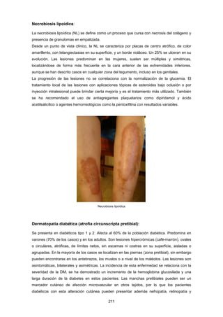 Necrobiosis lipoídica:
La necrobiosis lipoídica (NL) se define como un proceso que cursa con necrosis del colágeno y
presencia de granulomas en empalizada.
Desde un punto de vista clínico, la NL se caracteriza por placas de centro atrófico, de color
amarillento, con telangiectasias en su superficie, y un borde violáceo. Un 25% se ulceran en su
evolución. Las lesiones predominan en las mujeres, suelen ser múltiples y simétricas,
localizándose de forma más frecuente en la cara anterior de las extremidades inferiores,
aunque se han descrito casos en cualquier zona del tegumento, incluso en los genitales.
La progresión de las lesiones no se correlaciona con la normalización de la glucemia. El
tratamiento local de las lesiones con aplicaciones tópicas de esteroides bajo oclusión o por
inyección intralesional puede brindar cierta mejoría y es el tratamiento más utilizado. También
se ha recomendado el uso de antiagregantes plaquetarios como dipiridamol y ácido
acetilsalicílico o agentes hemorreológicos como la pentoxifilina con resultados variables.
Necrobiosis lipoídica
Dermatopatía diabética (atrofia circunscripta pretibial):
Se presenta en diabéticos tipo 1 y 2. Afecta al 60% de la población diabética. Predomina en
varones (70% de los casos) y en los adultos. Son lesiones hipercrómicas (café-marrón), ovales
o circulares, atróficas, de límites netos, sin escamas ni costras en su superficie, aisladas o
agrupadas. En la mayoría de los casos se localizan en las piernas (zona pretibial), sin embargo
pueden encontrarse en los antebrazos, los muslos o a nivel de los maléolos. Las lesiones son
asintomáticas, bilaterales y asimétricas. La incidencia de esta enfermedad se relaciona con la
severidad de la DM, se ha demostrado un incremento de la hemoglobina glucosilada y una
larga duración de la diabetes en estos pacientes. Las manchas pretibiales pueden ser un
marcador cutáneo de afección microvascular en otros tejidos, por lo que los pacientes
diabéticos con esta alteración cutánea pueden presentar además nefropatía, retinopatía y
211
 