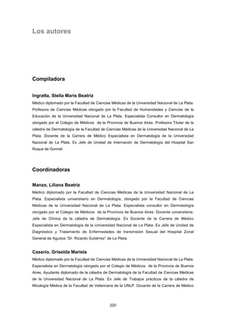 Los autores
Compiladora
Ingratta, Stella Maris Beatriz
Médico diplomado por la Facultad de Ciencias Médicas de la Universidad Nacional de La Plata.
Profesora de Ciencias Médicas otorgado por la Facultad de Humanidades y Ciencias de la
Educación de la Universidad Nacional de La Plata. Especialista Consultor en Dermatología
otorgado por el Colegio de Médicos de la Provincia de Buenos Aires. Profesora Titular de la
cátedra de Dermatología de la Facultad de Ciencias Médicas de la Universidad Nacional de La
Plata. Docente de la Carrera de Médico Especialista en Dermatología de la Universidad
Nacional de La Plata. Ex Jefe de Unidad de Internación de Dermatología del Hospital San
Roque de Gonnet.
Coordinadoras
Manzo, Liliana Beatriz
Médico diplomado por la Facultad de Ciencias Médicas de la Universidad Nacional de La
Plata. Especialista universitario en Dermatología, otorgado por la Facultad de Ciencias
Médicas de la Universidad Nacional de La Plata. Especialista consultor en Dermatología
otorgado por el Colegio de Médicos de la Provincia de Buenos Aires. Docente universitaria.
Jefe de Clínica de la cátedra de Dermatología. Ex Docente de la Carrera de Médico
Especialista en Dermatología de la Universidad Nacional de La Plata. Ex Jefe de Unidad de
Diagnóstico y Tratamiento de Enfermedades de transmisión Sexual del Hospital Zonal
General de Agudos “Dr. Ricardo Gutiérrez” de La Plata.
Caserio, Griselda Mariela
Médico diplomado por la Facultad de Ciencias Médicas de la Universidad Nacional de La Plata.
Especialista en Dermatología otorgado por el Colegio de Médicos de la Provincia de Buenos
Aires, Ayudante diplomado de la cátedra de Dermatología de la Facultad de Ciencias Médicas
de la Universidad Nacional de La Plata. Ex Jefe de Trabajos prácticos de la cátedra de
Micología Médica de la Facultad de Veterinaria de la UNLP. Docente de la Carrera de Médico
220
 