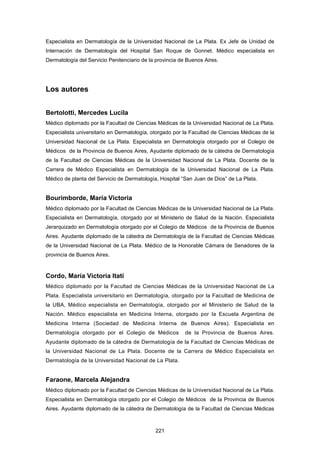 Especialista en Dermatología de la Universidad Nacional de La Plata. Ex Jefe de Unidad de
Internación de Dermatología del Hospital San Roque de Gonnet. Médico especialista en
Dermatología del Servicio Penitenciario de la provincia de Buenos Aires.
Los autores
Bertolotti, Mercedes Lucila
Médico diplomado por la Facultad de Ciencias Médicas de la Universidad Nacional de La Plata.
Especialista universitario en Dermatología, otorgado por la Facultad de Ciencias Médicas de la
Universidad Nacional de La Plata. Especialista en Dermatología otorgado por el Colegio de
Médicos de la Provincia de Buenos Aires, Ayudante diplomado de la cátedra de Dermatología
de la Facultad de Ciencias Médicas de la Universidad Nacional de La Plata. Docente de la
Carrera de Médico Especialista en Dermatología de la Universidad Nacional de La Plata.
Médico de planta del Servicio de Dermatología, Hospital “San Juan de Dios” de La Plata.
Bourimborde, María Victoria
Médico diplomado por la Facultad de Ciencias Médicas de la Universidad Nacional de La Plata.
Especialista en Dermatología, otorgado por el Ministerio de Salud de la Nación. Especialista
Jerarquizado en Dermatología otorgado por el Colegio de Médicos de la Provincia de Buenos
Aires. Ayudante diplomado de la cátedra de Dermatología de la Facultad de Ciencias Médicas
de la Universidad Nacional de La Plata. Médico de la Honorable Cámara de Senadores de la
provincia de Buenos Aires.
Cordo, María Victoria Itatí
Médico diplomado por la Facultad de Ciencias Médicas de la Universidad Nacional de La
Plata. Especialista universitario en Dermatología, otorgado por la Facultad de Medicina de
la UBA, Médico especialista en Dermatología, otorgado por el Ministerio de Salud de la
Nación. Médico especialista en Medicina Interna, otorgado por la Escuela Argentina de
Medicina Interna (Sociedad de Medicina Interna de Buenos Aires). Especialista en
Dermatología otorgado por el Colegio de Médicos de la Provincia de Buenos Aires.
Ayudante diplomado de la cátedra de Dermatología de la Facultad de Ciencias Médicas de
la Universidad Nacional de La Plata. Docente de la Carrera de Médico Especialista en
Dermatología de la Universidad Nacional de La Plata.
Faraone, Marcela Alejandra
Médico diplomado por la Facultad de Ciencias Médicas de la Universidad Nacional de La Plata.
Especialista en Dermatología otorgado por el Colegio de Médicos de la Provincia de Buenos
Aires. Ayudante diplomado de la cátedra de Dermatología de la Facultad de Ciencias Médicas
221
 