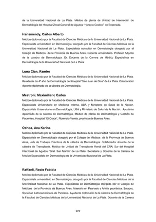 de la Universidad Nacional de La Plata. Médico de planta de Unidad de Internación de
Dermatología del Hospital Zonal General de Agudos “Horacio Cestino” de Ensenada.
Harismendy, Carlos Alberto
Médico diplomado por la Facultad de Ciencias Médicas de la Universidad Nacional de La Plata.
Especialista universitario en Dermatología, otorgado por la Facultad de Ciencias Médicas de la
Universidad Nacional de La Plata. Especialista consultor en Dermatología otorgado por el
Colegio de Médicos de la Provincia de Buenos Aires. Docente universitario. Profesor Adjunto
de la cátedra de Dermatología. Ex Docente de la Carrera de Médico Especialista en
Dermatología de la Universidad Nacional de La Plata.
Luna Cian, Ramiro
Médico diplomado por la Facultad de Ciencias Médicas de la Universidad Nacional de La Plata.
Residente de 4º año de Dermatología del Hospital “San Juan de Dios” de La Plata. Colaborador
docente diplomado de la cátedra de Dermatología.
Mestroni, Maximiliano Carlos
Médico diplomado por la Facultad de Ciencias Médicas de la Universidad Nacional de La Plata.
Especialista Universitario en Medicina Interna, UBA y Ministerio de Salud de la Nación.
Especialista Universitario en Dermatología, UBA y Ministerio de Salud de la Nación. Ayudante
diplomado de la cátedra de Dermatología. Médico de planta de Dermatología y Gestión de
Pacientes, Hospital “El Cruce”, Florencio Varela, provincia de Buenos Aires.
Ochoa, Ana Karina
Médico diplomado por la Facultad de Ciencias Médicas de la Universidad Nacional de La Plata.
Especialista en Dermatología otorgado por el Colegio de Médicos de la Provincia de Buenos
Aires, Jefe de Trabajos Prácticos de la cátedra de Dermatología. Colaborador docente de la
cátedra de Transplante. Médico de Unidad de Transplante Renal del CRAI Sur del Hospital
Interzonal de Agudos “Gral. San Martín” de La Plata. Secretaria y Docente de la Carrera de
Médico Especialista en Dermatología de la Universidad Nacional de La Plata.
Raffaeli, Rocío Fabiola
Médico diplomado por la Facultad de Ciencias Médicas de la Universidad Nacional de La Plata.
Especialista universitario en Dermatología, otorgado por la Facultad de Ciencias Médicas de la
Universidad Nacional de La Plata. Especialista en Dermatología otorgado por el Colegio de
Médicos de la Provincia de Buenos Aires. Maestría en Psoriasis y Artritis psoriásica. Solapso.
Sociedad Latinoamericana de Psoriasis. Ayudante diplomado de la cátedra de Dermatología de
la Facultad de Ciencias Médicas de la Universidad Nacional de La Plata. Docente de la Carrera
222
 
