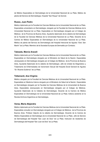 de Médico Especialista en Dermatología de la Universidad Nacional de La Plata. Médico de
planta del Servicio de Dermatología, Hospital “San Roque” de Gonnet.
Russo, Juan Pedro
Médico diplomado por la Facultad de Ciencias Médicas de la Universidad Nacional de La Plata.
Especialista universitario en Dermatología, otorgado por la Facultad de Ciencias Médicas de la
Universidad Nacional de La Plata. Especialista en Dermatología otorgado por el Colegio de
Médicos de la Provincia de Buenos Aires. Ayudante diplomado de la cátedra de Dermatología
de la Facultad de Ciencias Médicas de la Universidad Nacional de La Plata. Docente de la
Carrera de Médico Especialista en Dermatología de la Universidad Nacional de La Plata.
Médico de planta del Servicio de Dermatología del Hospital Interzonal de Agudos “Gral. San
Martín” de La Plata. Miembro de la Sociedad Europea de Dermatitis por Contacto.
Taboada, Marcia Araceli
Médico diplomado por la Facultad de Ciencias Médicas de la Universidad Nacional de La Plata.
Especialista en Dermatología otorgado por el Ministerio de Salud de la Nación. Especialista
Jerarquizado en Dermatología otorgado por el Colegio de Médicos de la Provincia de Buenos
Aires, Ayudante Diplomado de la cátedra de Dermatología. Jefe de Unidad de Diagnóstico y
Tratamiento de Enfermedades de transmisión Sexual del Hospital Zonal General de Agudos
“Dr. Ricardo Gutiérrez” de La Plata.
Tettamanti, Ana Virginia
Médico otorgado por la Facultad de Ciencias Médicas de la Universidad Nacional de La Plata.
Especialista en Medicina Interna otorgado por el Ministerio de Salud de la Nación. Especialista
en Dermatología otorgado por la Facultad de Ciencias Médicas de la Universidad de Buenos
Aires. Especialista Jerarquizada en Dermatología otorgado por el Colegio de Médicos.
Ayudante Diplomado de la Cátedra de Dermatología. Docente de la Carrera de Médico
Especialista en Dermatología de la Universidad Nacional de La Plata. Editora asistente en la
Revista Archivos Argentinos en Dermatología.
Verea, María Alejandra
Médico diplomado por la Facultad de Ciencias Médicas de la Universidad Nacional de La Plata.
Especialista consultor en Dermatología otorgado por el Colegio de Médicos de la Provincia de
Buenos Aires. Profesor Adjunto de la cátedra de Dermatología. Docente de la Carrera de
Médico Especialista en Dermatología de la Universidad Nacional de La Plata. Jefe de Servicio
de Dermatología del Hospital “San Juan de Dios” de La Plata. Instructor de residentes de
Dermatología del Hospital “San Juan de Dios” de La Plata.
223
 