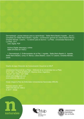 Diseño de tapa: Dirección de Comunicación Visual de la UNLP
Universidad Nacional de La Plata Editorial de la Universidad de La Plata
47 N.º 380 / La Plata B1900AJP / Buenos Aires, Argentina
+54 221 427 3992 / 427 4898
edulp.editorial@gmail.com
www.editorial.unlp.edu.ar
Edulp integra la Red de Editoriales Universitarias Nacionales (REUN)
Primera edición, 2017
ISBN 978-950-34-1455-2
© 2017 - Edulp
Dermatología : pautas básicas para su aprendizaje / Stella Maris Beatriz Ingratta ... [et al.] ;
compilado por Stella Maris Beatriz Ingratta ; coordinación general de Liliana Beatriz Manzo ;
Griselda Mariela Caserio. - 1a edición para el alumno - La Plata : Universidad Nacional de
La Plata, 2017.
Libro digital, PDF
Archivo Digital: descarga y online
ISBN 978-950-34-1455-2
1. Dermatología. 2. Enfermedades de la Piel. I. Ingratta, Stella Maris Beatriz II. Ingratta,
Stella Maris Beatriz, comp. III. Manzo, Liliana Beatriz, coord. IV. Caserio, Griselda Mariela ,
coord.
 