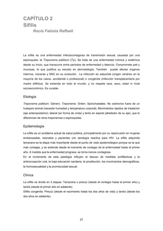 CAPÍTULO 2
Sífilis
Rocío Fabiola Raffaeli
La sífilis es una enfermedad infectocontagiosa de transmisión sexual, causada por una
espiroqueta: el Treponema pallidum (Tp). Se trata de una enfermedad crónica y sistémica
desde su inicio, que transcurre entre periodos de enfermedad y latencia. Compromete piel y
mucosas, lo que justifica su estudio en dermatología. También puede afectar órganos
internos, vísceras y SNC en su evolución. La infección es adquirida (origen venéreo en la
mayoría de los casos, accidental o profesional) o congénita (infección transplacentaria por
madre sifilítica). Se extiende en todo el mundo, y no respeta raza, sexo, edad ni nivel
socioeconómico. Es curable.
Etiología
Treponema pallidum. Género: Treponema. Orden: Spirochaetales. No sobrevive fuera de un
huésped animal (necesita humedad y temperatura corporal). Movimientos rápidos de traslación
(eje anteroposterior), lateral (en forma de onda) y lento en espiral (alrededor de su eje), que lo
diferencian de otros treponemas o espiroquetas.
Epidemiología
La sífilis es un problema actual de salud pública, principalmente por su repercusión en mujeres
embarazadas, neonatos y pacientes con serología reactiva para HIV. La sífilis adquirida
temprana es la etapa más importante desde el punto de vista epidemiológico porque es la que
más contagia, y se extiende desde el momento de contagio de la enfermedad hasta el primer
año. A medida que la enfermedad progresa, se torna menos contagiosa.
En el incremento de esta patología influyen el desuso de medidas profilácticas y la
anticoncepción oral, la baja educación sanitaria, la prostitución, los movimientos demográficos,
la homosexualidad y la promiscuidad sexual.
Clínica
La sífilis se divide en 2 etapas: Temprana o precoz (desde el contagio hasta el primer año) y
tardía (desde el primer año en adelante).
Sífilis congénita: Precoz (desde el nacimiento hasta los dos años de vida) y tardía (desde los
dos años en adelante).
27
 