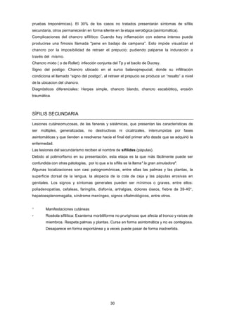 pruebas treponémicas). El 30% de los casos no tratados presentarán síntomas de sífilis
secundaria, otros permanecerán en forma silente en la etapa serológica (asintomática).
Complicaciones del chancro sifilítico: Cuando hay inflamación con edema intenso puede
producirse una fimosis llamada "pene en badajo de campana”. Esto impide visualizar el
chancro por la imposibilidad de retraer el prepucio; pudiendo palparse la induración a
través del mismo.
Chancro mixto ( o de Rollet): infección conjunta del Tp y el bacilo de Ducrey.
Signo del postigo: Chancro ubicado en el surco balanoprepucial, donde su infiltración
condiciona el llamado “signo del postigo”, al retraer el prepucio se produce un “resalto” a nivel
de la ubicacion del chancro.
Diagnósticos diferenciales: Herpes simple, chancro blando, chancro escabiótico, erosión
traumática.
SÍFILIS SECUNDARIA
Lesiones cutáneomucosas, de las faneras y sistémicas, que presentan las características de
ser múltiples, generalizadas, no destructivas ni cicatrizales, interrumpidas por fases
asintomáticas y que tienden a resolverse hacia el final del primer año desde que se adquirió la
enfermedad.
Las lesiones del secundarismo reciben el nombre de sifilides (pápulas).
Debido al polimorfismo en su presentación, esta etapa es la que más fácilmente puede ser
confundida con otras patologías, por lo que a la sífilis se la llama" la gran simuladora".
Algunas localizaciones son casi patognomónicas, entre ellas las palmas y las plantas, la
superficie dorsal de la lengua, la alopecia de la cola de ceja y las pápulas erosivas en
genitales. Los signos y síntomas generales pueden ser mínimos o graves, entre ellos:
poliadenopatías, cefaleas, faringitis, disfonía, artralgias, dolores óseos, fiebre de 39-40°,
hepatoesplenomegalia, síndrome meníngeo, signos oftalmológicos, entre otros.
° Manifestaciones cutáneas
- Roséola sifilítica: Exantema morbiliforme no pruriginoso que afecta al tronco y raíces de
miembros. Respeta palmas y plantas. Cursa en forma asintomática y no es contagiosa.
Desaparece en forma espontánea y a veces puede pasar de forma inadvertida.
30
 