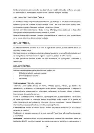tienden a la necrosis, se manifiestan con dolor intenso y están distribuidas en forma universal.
En las mucosas la intensidad del proceso tiende a destruir el órgano afectado.
SIFILIS LATENTE O SEROLÓGICA
Se manifiesta dentro del primer año de la infección y su hallazgo es fortuito mediante catastros
epidemiológicos con pruebas no treponémicas (VDRL) en situaciones como prenupciales,
controles de embarazo, laborales, prisiones, migraciones, rutinas.
El límite entre latencia temprana y tardía es muy difícil de precisar, dado que el diagnóstico
retrospectivo de lesiones tempranas no siempre es posible.
Debería considerarse que todos los casos de sífilis latente se traten como sífilis tardía cuando
no se puede determinar el momento del contagio.
SIFILIS TARDÍA
La falta de tratamiento oportuno de la sífilis da lugar a este periodo, que se extiende desde un
año hasta 20 años o más.
Si el diagnóstico es serológico mediante pruebas de laboratorio, es una sífilis latente tardía, y si
se acompaña de manifestaciones en órganos y sistemas, se trata de sífilis visceral.
En este periodo las lesiones suelen ser poco numerosas, no contagiosas, cicatrizales y
destructivas.
SÍFILIS TERCIARIA
Las tres manifestaciones que caracterizan este periodo son:
- Sífilis benigna tardía (cutáneo mucosa)
- Enfermedad cardiovascular
- Neurosífilis
Cutáneomucosa: Tubérculos y gomas.
Tubérculo: Lesión sólida ubicada en dermis, infiltrada, cobriza, indolora, que tiende a la
ulceración o a la esclerosis. Se cura dejando cicatriz atrófica e hiperpigmentada. El diagnóstico
diferencial debe establecerse con tuberculosis, enfermedad de Hansen, micosis profundas,
leishmaniasis, úlceras de las piernas.
Goma: es un nódulo indoloro, no adherido a planos profundos, que se reblandece y evoluciona
en forma espontánea a la ulceración, elimina su contenido y deja cicatriz; por lo general es
único. Generalmente se localizan en miembros inferiores, superiores y cabeza. Diagnóstico
diferencial: tuberculosis colicuativa, paniculitis, micosis profundas.
Cardiovascular: Período de latencia de 15 a 30 años después de la infección (en el 8% de los
pacientes no tratados)
Predilección de los vasos vasorum de la aorta proximal. Puede llevar a la insuficiencia valvular
y aneurismas.
Neurosífilis: La invasión al SNC se produce dentro de los primeros días, semanas o meses de
la infección. El LCR patológico puede ir acompañado de cuadros neurológicos característicos o
34
 