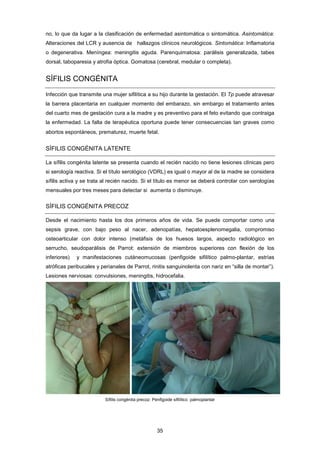 no, lo que da lugar a la clasificación de enfermedad asintomática o sintomática. Asintomática:
Alteraciones del LCR y ausencia de hallazgos clínicos neurológicos. Sintomática: Inflamatoria
o degenerativa. Meníngea: meningitis aguda. Parenquimatosa: parálisis generalizada, tabes
dorsal, taboparesia y atrofia óptica. Gomatosa (cerebral, medular o completa).
SÍFILIS CONGÉNITA
Infección que transmite una mujer sifilítica a su hijo durante la gestación. El Tp puede atravesar
la barrera placentaria en cualquier momento del embarazo, sin embargo el tratamiento antes
del cuarto mes de gestación cura a la madre y es preventivo para el feto evitando que contraiga
la enfermedad. La falta de terapéutica oportuna puede tener consecuencias tan graves como
abortos espontáneos, prematurez, muerte fetal.
SÍFILIS CONGÉNITA LATENTE
La sífilis congénita latente se presenta cuando el recién nacido no tiene lesiones clínicas pero
si serología reactiva. Si el título serológico (VDRL) es igual o mayor al de la madre se considera
sífilis activa y se trata al recién nacido. Si el título es menor se deberá controlar con serologías
mensuales por tres meses para detectar si aumenta o disminuye.
SÍFILIS CONGÉNITA PRECOZ
Desde el nacimiento hasta los dos primeros años de vida. Se puede comportar como una
sepsis grave, con bajo peso al nacer, adenopatías, hepatoesplenomegalia, compromiso
osteoarticular con dolor intenso (metáfisis de los huesos largos, aspecto radiológico en
serrucho, seudoparálisis de Parrot: extensión de miembros superiores con flexión de los
inferiores) y manifestaciones cutáneomucosas (penfigoide sifilítico palmo-plantar, estrías
atróficas peribucales y perianales de Parrot, rinitis sanguinolenta con nariz en “silla de montar”).
Lesiones nerviosas: convulsiones, meningitis, hidrocefalia.
Sífilis congénita precoz: Penfigoide sifilítico palmoplantar
35
 