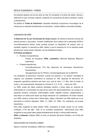 SÍFILIS CONGÉNITA TARDÍA
Se presenta después de los dos años de vida. Es semejante a la tardía del adulto. Gomas y
tubérculos en piel, mucosas, órganos y sistemas con compromiso de pares craneanos, huesos
y articulaciones.
Se destaca la Tríada de Hutchinson: Queratitis intersticial (compromiso inmunológico de la
córnea que no responde al tratamiento con penicilina), sordera sifilítica y anomalías dentales.
Laboratorio de sífilis
1) Detección de Tp. por microscopia de campo oscuro: Se solicita en lesiones erosivas del
periodo primario y secundario. También amplificación de la cadena de la polimerasa (PCR) e
inmunofluorescencia directa. Estas pruebas proveen un diagnóstico de certeza, pero un
resultado negativo no descarta la sífilis, debido a que la presencia de Tp en lesiones puede
afectarse por varias causas. (Ejemplo: uso de antisépticos locales)
2) Pruebas serológicas:
• Pruebas no treponémicas:
- Prueba de floculación VDRL cuantitativa (Venereal Diseases Research
Laboratory)
• Pruebas treponémicas:
- Inmunofluorescencia: FTA Abs (absorción de anticuerpos treponémicos
fluorescentes).
- Hemaglutinación de Tp (TPHA) o microhemaglutinacion de Tp (MHATP)
Los resultados se denominan "reactivos" cuando son positivos y "no reactivo" reemplaza al
negativo. Los resultados cuantitativos se expresan en "dils" (apócope de diluciones). En
progresión geométrica partiendo del suero puro, que es título 1 (1 dils), diluir al medio, al
cuarto, y así sucesivamente, expresado en números 2, 4, 8, 16, 32…..mayor que 1024.
La VDRL puede dar falsos positivos (serología reactiva a títulos bajos en ausencia de
enfermedad) en un porcentaje muy bajo de los casos (5% aproximadamente). Las causas son:
pacientes ancianos, embarazo, enfermedades virales, hepatitis crónicas, colagenopatías, y
toda lesión con destrucción tisular que tenga interacción con cardiolipinas. De todas maneras
una VDRL reactiva, aunque sea a títulos bajos, obliga a descartar una sífilis hasta que no se
demuestre lo contrario (ejemplos: VDRL 1/1, VDRL 1/2, VDRL 1/4), solicitando una prueba
treponémica.
Para sífilis congénita se debe solicitar VDRL cuantitativa al recién nacido (no de cordón
umbilical) y FTA abs IgM. Ésta no se considera actualmente determinante para sífilis
congénita ya que puede haber pasaje transplacentario de IgG e inclusive IgM maternos.
Sífilis y embarazo: Solicitar VDRL al inicio, al comienzo del tercer trimestre y en el final del
embarazo.
INDICACIONES DE PUNCIÓN LUMBAR
Signos o síntomas neurológicos, oftálmicos u otológicos
36
 