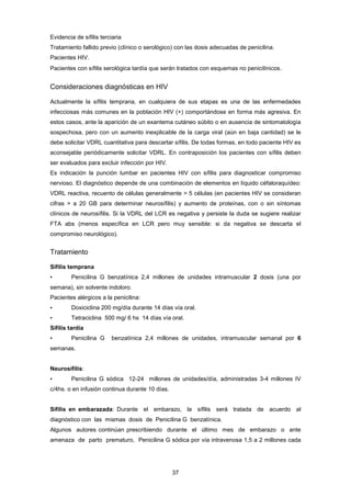 Evidencia de sífilis terciaria
Tratamiento fallido previo (clínico o serológico) con las dosis adecuadas de penicilina.
Pacientes HIV.
Pacientes con sífilis serológica tardía que serán tratados con esquemas no penicilínicos.
Consideraciones diagnósticas en HIV
Actualmente la sífilis temprana, en cualquiera de sus etapas es una de las enfermedades
infecciosas más comunes en la población HIV (+) comportándose en forma más agresiva. En
estos casos, ante la aparición de un exantema cutáneo súbito o en ausencia de sintomatología
sospechosa, pero con un aumento inexplicable de la carga viral (aún en baja cantidad) se le
debe solicitar VDRL cuantitativa para descartar sífilis. De todas formas, en todo paciente HIV es
aconsejable periódicamente solicitar VDRL. En contraposición los pacientes con sífilis deben
ser evaluados para excluir infección por HIV.
Es indicación la punción lumbar en pacientes HIV con sífilis para diagnosticar compromiso
nervioso. El diagnóstico depende de una combinación de elementos en líquido céfaloraquídeo:
VDRL reactiva, recuento de células generalmente > 5 células (en pacientes HIV se consideran
cifras > a 20 GB para determinar neurosífilis) y aumento de proteínas, con o sin síntomas
clínicos de neurosífilis. Si la VDRL del LCR es negativa y persiste la duda se sugiere realizar
FTA abs (menos específica en LCR pero muy sensible: si da negativa se descarta el
compromiso neurológico).
Tratamiento
Sífilis temprana
• Penicilina G benzatínica 2,4 millones de unidades intramuscular 2 dosis (una por
semana), sin solvente indoloro.
Pacientes alérgicos a la penicilina:
• Doxiciclina 200 mg/día durante 14 días vía oral.
• Tetraciclina 500 mg/ 6 hs 14 días vía oral.
Sífilis tardía
• Penicilina G benzatínica 2,4 millones de unidades, intramuscular semanal por 6
semanas.
Neurosífilis:
• Penicilina G sódica 12-24 millones de unidades/día, administradas 3-4 millones IV
c/4hs. o en infusión continua durante 10 días.
Sífilis en embarazada: Durante el embarazo, la sífilis será tratada de acuerdo al
diagnóstico con las mismas dosis de Penicilina G benzatínica.
Algunos autores continúan prescribiendo durante el último mes de embarazo o ante
amenaza de parto prematuro, Penicilina G sódica por vía intravenosa 1,5 a 2 millones cada
37
 