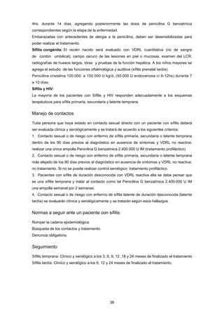 4hs. durante 14 días, agregando posteriormente las dosis de penicilina G benzatínica
correspondientes según la etapa de la enfermedad.
Embarazadas con antecedentes de alergia a la penicilina, deben ser desensibilizadas para
poder realizar el tratamiento.
Sífilis congénita: El recién nacido será evaluado con VDRL cuantitativa (no de sangre
de cordón umbilical), campo oscuro de las lesiones en piel o mucosas, examen del LCR,
radiografías de huesos largos, tórax y pruebas de la función hepática. A los niños mayores se
agrega el estudio de las funciones oftalmológica y auditiva (sífilis prenatal tardía).
Penicilina cristalina 100.000 a 150.000 U kg/d, (50.000 U endovenosa c/ 8-12hs) durante 7
a 10 días.
Sífilis y HIV:
La mayoría de los pacientes con Sífilis y HIV responden adecuadamente a los esquemas
terapéuticos para sífilis primaria, secundaria y latente temprana.
Manejo de contactos
Toda persona que haya estado en contacto sexual directo con un paciente con sífilis deberá
ser evaluada clínica y serológicamente y se tratará de acuerdo a los siguientes criterios:
1. Contacto sexual o de riesgo con enfermo de sífilis primaria, secundaria o latente temprana
dentro de los 90 días previos al diagnóstico en ausencia de síntomas y VDRL no reactiva:
realizar una única ampolla Penicilina G benzatínica 2.400.000 U IM (tratamiento profiláctico)
2. Contacto sexual o de riesgo con enfermo de sífilis primaria, secundaria o latente temprana
más alejado de los 90 días previos al diagnóstico en ausencia de síntomas y VDRL no reactiva:
no tratamiento. Si no se puede realizar control serológico: tratamiento profiláctico
3. Pacientes con sífilis de duración desconocida con VDRL reactiva alta se debe pensar que
es una sífilis temprana y tratar al contacto como tal Penicilina G benzatínica 2.400.000 U IM
una ampolla semanal por 2 semanas.
4. Contacto sexual o de riesgo con enfermo de sífilis latente de duración desconocida (latente
tardía) se evaluarán clínica y serológicamente y se tratarán según esos hallazgos.
Normas a seguir ante un paciente con sífilis:
Romper la cadena epidemiológica.
Búsqueda de los contactos y tratamiento.
Denuncia obligatoria.
Seguimiento
Sífilis temprana: Clínico y serológico a los 3, 6, 9, 12 ,18 y 24 meses de finalizado el tratamiento
Sífilis tardía: Clínico y serológico a los 6, 12 y 24 meses de finalizado el tratamiento.
38
 
