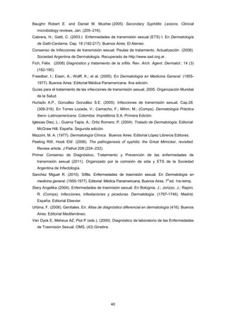 Baughn Robert E. and Daniel M. Musher.(2005) Secondary Syphilitic Lesions. Clinical
microbiology reviews, Jan. (205–216).
Cabrera, H.; Gatti, C. (2003.) Enfermedades de transmisión sexual (ETS) I. En Dermatología
de Gatti-Cardama. Cap. 18 (192-217). Buenos Aires: El Ateneo.
Consenso de Infecciones de transmisión sexual. Pautas de tratamiento. Actualización (2008).
Sociedad Argentina de Dermatología. Recuperado de http://www.sad.org.ar.
Fich, Félix. (2008) Diagnóstico y tratamiento de la sífilis. Rev. Arch. Agent. Dermatol.; 14 (3)
(182-190).
Freedber, I.; Eisen, A.; Wolff, K.; et al. (2005). En Dermatología en Medicina General. (1955-
1977). Buenos Aires: Editorial Médica Panamericana. 8va edición.
Guías para el tratamiento de las infecciones de transmisión sexual. 2005. Organización Mundial
de la Salud.
Hurtado A.P., González González S.E. (2005). Infecciones de transmisión sexual. Cap.28.
(309-316). En Torres Lozada, V.; Camacho, F.; Mihm, M.; (Comps). Dermatología Práctica
Ibero- Latinoamericana. Colombia: Imprelibros S.A. Primera Edición.
Iglesias Diez, L.; Guerra Tapia, A.; Ortiz Romero, P. (2004). Tratado de Dermatología. Editorial:
McGraw Hill, España. Segunda edición.
Mazzini, M. A. (1977). Dermatología Clínica. Buenos Aires: Editorial López Libreros Editores.
Peeling RW, Hook EW. (2006). The pathogenesis of syphilis: the Great Mimicker, revisited.
Review article. J Pathol 208 (224–232).
Primer Consenso de Diagnóstico, Tratamiento y Prevención de las enfermedades de
transmisión sexual (2011). Organizado por la comisión de sida y ETS de la Sociedad
Argentina de Infectología.
Sanchez Miguel R. (2010). Sífilis. Enfermedades de trasmisión sexual. En Dermatología en
medicina general. (1955-1977). Editorial: Médica Panamericana, Buenos Aires. 7
a
ed. 1ra reimp.
Stary Angelika (2004). Enfermedades de trasmisión sexual. En Bolognia, J.; Jorizzo, J.; Rapini,
R. (Comps). Infecciones, infestaciones y picaduras. Dermatología. (1787-1746). Madrid,
España: Editorial Elsevier.
Urbina, F. (2008). Genitales. En: Atlas de diagnóstico diferencial en dermatología (416). Buenos
Aires: Editorial Mediterráneo.
Van Dyck E, Meheus AZ, Piot P (eds.). (2000). Diagnóstico de laboratorio de las Enfermedades
de Trasmisión Sexual. OMS, (43) Ginebra.
40
 