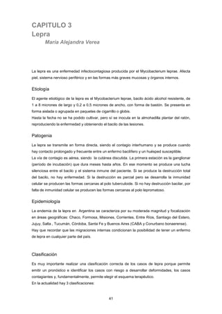 CAPITULO 3
Lepra
María Alejandra Verea
La lepra es una enfermedad infectocontagiosa producida por el Mycobacterium leprae. Afecta
piel, sistema nervioso periférico y en las formas más graves mucosas y órganos internos.
Etiología
El agente etiológico de la lepra es el Mycobacterium leprae, bacilo ácido alcohol resistente, de
1 a 8 micrones de largo y 0,2 a 0,5 micrones de ancho, con forma de bastón. Se presenta en
forma aislada o agrupada en paquetes de cigarrillo o globis.
Hasta la fecha no se ha podido cultivar, pero sí se inocula en la almohadilla plantar del ratón,
reproduciendo la enfermedad y obteniendo el bacilo de las lesiones.
Patogenia
La lepra se transmite en forma directa, siendo el contagio interhumano y se produce cuando
hay contacto prolongado y frecuente entre un enfermo bacilìfero y un huésped susceptible.
La vía de contagio es aérea, siendo la cutánea discutida. La primera estación es la ganglionar
(período de incubación) que dura meses hasta años. En ese momento se produce una lucha
silenciosa entre el bacilo y el sistema inmune del paciente. Si se produce la destrucción total
del bacilo, no hay enfermedad. Si la destrucción es parcial pero se desarrolla la inmunidad
celular se producen las formas cercanas al polo tuberculoide. Si no hay destrucción bacilar, por
falta de inmunidad celular se producen las formas cercanas al polo lepromatoso.
Epidemiología
La endemia de la lepra en Argentina se caracteriza por su moderada magnitud y focalización
en áreas geográficas: Chaco, Formosa, Misiones, Corrientes, Entre Ríos, Santiago del Estero,
Jujuy, Salta , Tucumán, Córdoba, Santa Fe y Buenos Aires (CABA y Conurbano bonaerense).
Hay que recordar que las migraciones internas condicionan la posibilidad de tener un enfermo
de lepra en cualquier parte del país.
Clasificación
Es muy importante realizar una clasificación correcta de los casos de lepra porque permite
emitir un pronóstico e identificar los casos con riesgo a desarrollar deformidades, los casos
contagiantes y, fundamentalmente, permite elegir el esquema terapéutico.
En la actualidad hay 3 clasificaciones:
41
 