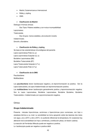 • Madrid, Sudamericana e Internacional.
• Ridley y Jopling.
• OMS.
• Clasificación de Madrid
Distingue 4 formas clínicas:
- Dos Tipos: Polares estables y con mutua incompatibilidad
Lepromatoso.
Tuberculoide.
- Dos Grupos: menos estables y de evolución incierta
Indeterminado.
Dimorfo o Bordeline.
• Clasificación de Ridley y Jopling
Se basa en las características inmunológicas del paciente.
Lepra Lepromatosa Polar (LL p)
Lepra Lepromatosa Subpolar (LL s)
Bordeline Lepromatosa (BB)
Bordeline Tuberculoide (BT)
Lepra Ttuberculoide Subpolar (LT s)
Lepra Tuberculoide Polar (LT p)
• Clasificación de la OMS
Paucibacilares
Multibacilares
Los paucibacilares tienen baciloscopía negativa y la leprominorreación es positiva. Son la
Lepra tuberculoide y la Lepra Indeterminada con leprominorreacción positiva.
Los multibacilares tienen baciloscopía generalmente positiva y leprominorreacción negativa.
Son la Lepra Lepromatosa, Bordeline Lepromatosa, Bordeline Bordeline, Bordeline
Tuberculoide e Indeterminada con Leprominorreacción negativa.
Clínica
Grupo Indeterminado
Presenta máculas hipocrómicas, acrómicas o hipercrómicas poco numerosas, con hipo o
anestesia térmica a su nivel. La sensibilidad se toma apoyando sobre las lesiones dos tubos
con agua, uno a 20°C y otro a 50°C, no pudiendo diferenciar la temperatura. En ocasiones hay
alteración de la sensibilidad con hipo o anhidrosis y rarefacción pilosa, sin lesión cutánea.
La reacción de Fernández Mitsuda puede ser negativa o positiva.
La baciloscopía puede ser negativa o positiva débil.
42
 