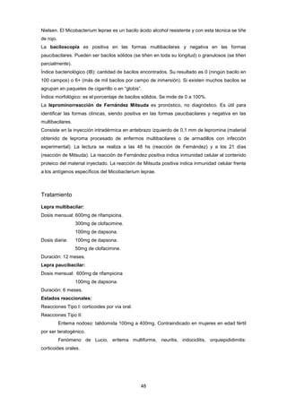 Nielsen. El Micobacterium leprae es un bacilo ácido alcohol resistente y con esta técnica se tiñe
de rojo.
La baciloscopía es positiva en las formas multibacilares y negativa en las formas
paucibacilares. Pueden ser bacilos sólidos (se tiñen en toda su longitud) o granulosos (se tiñen
parcialmente).
Índice bacteriológico (IB): cantidad de bacilos encontrados. Su resultado es 0 (ningún bacilo en
100 campos) o 6+ (más de mil bacilos por campo de inmersión). Si existen muchos bacilos se
agrupan en paquetes de cigarrillo o en “globis”.
Índice morfológico: es el porcentaje de bacilos sólidos. Se mide de 0 a 100%.
La leprominorreacción de Fernández Mitsuda es pronóstico, no diagnóstico. Es útil para
identificar las formas clínicas, siendo positiva en las formas paucibacilares y negativa en las
multibacilares.
Consiste en la inyección intradérmica en antebrazo izquierdo de 0,1 mm de lepromina (material
obtenido de leproma procesado de enfermos multibacilares o de armadillos con infección
experimental). La lectura se realiza a las 48 hs (reacción de Fernández) y a los 21 días
(reacción de Mitsuda). La reacción de Fernández positiva indica inmunidad celular al contenido
proteico del material inyectado. La reacción de Mitsuda positiva indica inmunidad celular frente
a los antígenos específicos del Micobacterium leprae.
Tratamiento
Lepra multibacilar:
Dosis mensual: 600mg de rifampicina.
300mg de clofacimine.
100mg de dapsona.
Dosis diaria: 100mg de dapsona.
50mg de clofacimine.
Duración: 12 meses.
Lepra paucibacilar:
Dosis mensual: 600mg de rifampicina
100mg de dapsona.
Duración: 6 meses.
Estados reaccionales:
Reacciones Tipo I: corticoides por vía oral.
Reacciones Tipo II:
Eritema nodoso: talidomida 100mg a 400mg. Contraindicado en mujeres en edad fértil
por ser teratogénico.
Fenómeno de Lucio, eritema multiforme, neuritis, iridociclitis, orquiepididimitis:
corticoides orales.
48
 