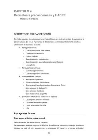 CAPITULO 4
Dermatosis precancerosas y HACRE
Marcela Faraone
DERMATOSIS PRECANCEROSAS
Son todas aquellas dermatosis que tienen la posibilidad, en cierto porcentaje, de evolucionar a
cáncer cutáneo. De ahí, la importancia de detectarlas y poder realizar tratamiento oportuno.
Clasificación de acuerdo a la causa:
• Por agentes físicos:
- Queratosis actínica, solar o senil
- Queilitis actínica crónica.
- Cuerno cutáneo.
- Queratosis sobre radiodermitis.
- Queratosis sobre quemaduras (Úlcera de Marjolin).
- Leucoplasia.
• Por sustancias químicas:
- Queratosis por arsénico.
- Queratosis por brea y minerales.
• Genodermatosis y Nevos:
- Xeroderma Pigmentoso.
- Epidermodisplasia Verruciforme.
- Síndrome del Nevo Basocelular o Síndrome de Gorlin.
- Nevo sebáceo de Jadassohn.
- Nevo atípico o displásico.
- Nevo melanocítico congénito.
• Dermatosis inflamatorias e infecciosas crónicas:
- Liquen plano (erosivo, ampollar)
- Liquen escleroatrófico genital
- Lupus eritematoso discoide
- HPV
Por agentes físicos
Queratosis actínica, solar o senil
Es la dermatosis precancerosa más frecuente.
Se presenta en personas mayores de 40 años, de piel blanca, pelo rubio o pelirrojo, ojos claros,
fototipos de piel I-II, con exposiciones a radiaciones UV (solar o a fuentes artificiales)
50
 