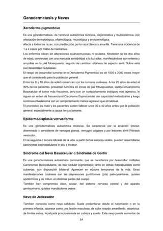 Genodermatosis y Nevos
Xeroderma pigmentoso
Es una genodermatosis, de herencia autosómica recesiva, degenerativa y multisistémica, con
afectación dermatológica, oftalmológica, neurológica y endocrinológica.
Afecta a todas las razas, con predilección por la raza blanca y amarilla. Tiene una incidencia de
1 a 4 casos por millón de habitantes.
Los enfermos nacen sin alteraciones cutáneomucosas ni oculares. Alrededor de los dos años
de edad, comienzan con una marcada sensibilidad a la luz solar, manifestándose con eritema y
ampollas en la piel fotoexpuesta, seguido de cambios cutáneos de aspecto senil. Sobre esta
piel desarrollan neoplasias.
El riesgo de desarrollar tumores en el Xeroderma Pigmentoso es de 1000 a 2000 veces mayor
que el considerado para la población general.
Entre los 8 y 10 años de edad comienzan con los tumores cutáneos. A los 20 años de edad el
90% de los pacientes, presentan tumores en zonas de piel fotoexpuestas, siendo el Carcinoma
Basocelular el tumor más frecuente, pero con un comportamiento biológico más agresivo, le
siguen en orden de frecuencia el Carcinoma Espinocelular con capacidad metastizante y luego
continúa el Melanoma con un comportamiento menos agresivo que el habitual.
El pronóstico es malo y los pacientes suelen fallecer unos 30 a 40 años antes que la población
general, especialmente a causa de sus tumores.
Epidermodisplasia verruciforme
Es una genodermatosis autosómica recesiva. Se caracteriza por la erupción precoz,
diseminada y persistente de verrugas planas, verrugas vulgares y por lesiones símil Pitiriasis
versicolor.
En la segunda o tercera década de la vida, a partir de las lesiones virales, pueden desarrollarse
carcinomas espinocelulares in situ e invasor.
Síndrome del Nevo Basocelular o Síndrome de Gorlin
Es una genodermatosis autosómica dominante, que se caracteriza por desarrollar múltiples
Carcinomas Basocelulares, de tipo nodular pigmentado, tanto en zonas fotoexpuestas como
cubiertas, con disposición bilateral. Aparecen en edades tempranas de la vida. Otras
manifestaciones cutáneas son las depresiones puntiformes (pits) palmoplantares, quistes
epidérmicos y de miliun, en distintas partes del cuerpo.
También hay compromiso óseo, ocular, del sistema nervioso central y del aparato
genitourinario, quistes mandibulares óseos.
Nevo de Jadassohn
También conocido como nevo sebáceo. Suele presentarse desde el nacimiento o en la
primera infancia, aparece como una lesión maculosa, de color rosado amarillento, alopécica,
de límites netos, localizada principalmente en cabeza y cuello. Este nevo puede aumentar de
54
 