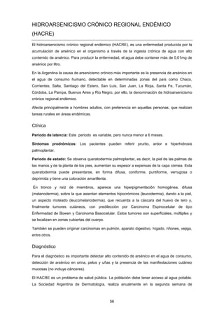 HIDROARSENICISMO CRÓNICO REGIONAL ENDÉMICO
(HACRE)
El hidroarsenicismo crónico regional endémico (HACRE), es una enfermedad producida por la
acumulación de arsénico en el organismo a través de la ingesta crónica de agua con alto
contenido de arsénico. Para producir la enfermedad, el agua debe contener más de 0,01mg de
arsénico por litro.
En la Argentina la causa de arsenicismo crónico más importante es la presencia de arsénico en
el agua de consumo humano, detectable en determinadas zonas del país como Chaco,
Corrientes, Salta, Santiago del Estero, San Luis, San Juan, La Rioja, Santa Fe, Tucumán,
Córdoba, La Pampa, Buenos Aires y Rio Negro, por ello, la denominación de hidroarsenicismo
crónico regional endémico.
Afecta principalmente a hombres adultos, con preferencia en aquellas personas, que realizan
tareas rurales en áreas endémicas.
Clínica
Periodo de latencia: Este periodo es variable, pero nunca menor a 6 meses.
Síntomas prodrómicos: Los pacientes pueden referir prurito, ardor e hiperhidrosis
palmoplantar.
Periodo de estado: Se observa queratodermia palmoplantar, es decir, la piel de las palmas de
las manos y de la planta de los pies, aumentan su espesor a expensas de la capa córnea. Esta
queratodermia puede presentarse, en forma difusa, coniforme, puntiforme, verrugosa o
deprimida y tiene una coloración amarillenta.
En tronco y raíz de miembros, aparece una hiperpigmentación homogénea, difusa
(melanodermia), sobre la que asientan elementos hipocrómicos (leucodermia), dando a la piel,
un aspecto moteado (leucomelanodermia), que recuerda a la cáscara del huevo de tero y,
finalmente tumores cutáneos, con predilección por Carcinoma Espinocelular de tipo
Enfermedad de Bowen y Carcinoma Basocelular. Estos tumores son superficiales, múltiples y
se localizan en zonas cubiertas del cuerpo.
También se pueden originar carcinomas en pulmón, aparato digestivo, hígado, riñones, vejiga,
entre otros.
Diagnóstico
Para el diagnóstico es importante detectar alto contenido de arsénico en el agua de consumo,
detección de arsénico en orina, pelos y uñas y la presencia de las manifestaciones cutáneo
mucosas (no incluye cánceres).
El HACRE es un problema de salud pública. La población debe tener acceso al agua potable.
La Sociedad Argentina de Dermatología, realiza anualmente en la segunda semana de
56
 