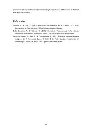 septiembre, la Campaña Nacional de “Información y Concientización del Contenido de Arsénico
en el Agua de Consumo”.
Referencias
Cabrera, H., & Gatti, C. (2003). Afecciones Precancerosas. En H. Cabrera, & C. Gatti,
Dermatologia de Gatti- Cardama (375-386). Buenos Aires: El Ateneo.
Della Giovanna, P., & Cabrera, H. (2002). Dermatosis Precancerosas. EnW. Alberto,
Orientacion Dermatologica en medicina interna (203-205). Buenos aires: El Fenix SRL.
Fernandez Bussy, R., Gatti, C., & Porta Guardia, C. (2011). Precancer tumores cutaneos
malignos. En R. Fernandez Bussy, C. Gatti, & C. Porta Guardia, Fundamentos en
Dermatología Clínica (245-250). CABA, Argentina: Ediciones Journal.
57
 