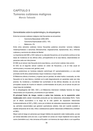 58 
CAPÍTULO 5
Tumores cutáneos malignos
Marcia Taboada
Generalidades sobre la epidemiología y la etiopatogenia
Entre los tumores cutáneos malignos más frecuentes se encuentran:
- Carcinoma Basocelular (CBC) 80%
- Carcinoma Espinocelular (CEC) 15%
- Melanoma 4%
Entre otros cánceres cutáneos menos frecuentes podemos encontrar: tumores malignos
mesenquimatosos o sarcomas (fibrosarcomas, angiosarcomas, liposarcomas, etc.), linfomas
cutáneos y carcinoma de células de Merkel.
La importancia del CBC y CEC radica en su elevada frecuencia y en el aumento continuo en las
tasas de incidencia en los últimos años, principalmente en la raza blanca, observándolos en
personas cada vez más jóvenes.
El CBC es el cáncer más frecuente de la raza blanca, y es el tumor cutáneo más común.
El CEC es el segundo cáncer cutáneo en orden de frecuencia, y es el más usual en
semimucosas y mucosas oral, genital y anal.
Ambos predominan en hombres (relación varón/mujer 2/1 aproximadamente) y a una edad
promedio de 60 años (observándose mayor incidencia a mayor edad).
El Melanoma afecta a hombres y mujeres casi en paridad, de edad media o avanzada, es más
frecuente en la raza blanca y también se lo está diagnosticando en pacientes cada vez más
jóvenes. Su incidencia y mortalidad han aumentado en las últimas décadas; es una de las
principales causas de muerte en relación a enfermedades de la piel y es el cáncer de piel con
mayor tasa de mortalidad.
En la etiopatogenia del CBC, CEC y el Melanoma intervienen múltiples factores de riesgo
relacionados con el paciente y el ambiente en que habitan.
El principal factor de riesgo, común a estos tres tumores, es la exposición solar
inadecuada (daño celular irreversible producido por las radiaciones ultravioletas RUV). Tanto
por el efecto acumulativo a lo largo de la vida (patrón de exposición relacionado
fundamentalmente al CEC y CBC), como por el efecto de reiteradas exposiciones intermitentes
(ej. períodos vacacionales) que generan quemaduras solares; más aún cuando suceden a
edades tempranas de la vida, niñez o adolescencia (patrón relacionado al Melanoma y también
al CBC).
Mayor será el riesgo en personas que tengan hábitos de exposición solar inadecuados, ya sea
por tareas laborales como de ocio; o que habiten en zonas con mayor depleción de la capa de
ozono (hemisferio sur), más cercanas al Ecuador o en terrenos de mayor altura o con superficie
 