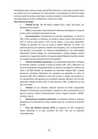 59 
más reflectiva (agua, nieve) que hacen que las RUV produzcan un mayor daño en la piel. Como
así también por el uso inadecuado de “camas solares” o de fototerapia con PUVA (el riesgo
aumenta cuando se la utiliza a dosis altas o cuando se realizaron más de 200 sesiones; estaría
más relacionada con el CEC y el Melanoma, y menos con el CBC).
Otros factores de riesgo:
 Fototipo de piel I-II: Piel blanca, cabellos rubio o rojizo, ojos claros, con
dificultad para broncearse.
 Edad: A mayor edad, mayor exposición a diferentes carcinógenos a lo largo de
la vida y menor competencia del sistema inmune.
 Inmunosupresión: Principalmente en pacientes trasplantados, en donde el
CBC y CEC aumentan su incidencia, se invierte la relación siendo más frecuente el
CEC, el cual se suele asociar a HPV de alto riesgo y a una mayor agresividad.
También en pacientes con VIH (en donde la relación CBC/CEC es similar a la
población general, pero aparecen a edades más tempranas y con un comportamiento
más agresivo). Los pacientes con trastornos linfoproliferativos o con enfermedades
inflamatorias crónicas tratadas con inmunosupresores o terapia biológica, también
requieren de un seguimiento estricto. El riesgo de padecer Melanoma también aumenta
con cualquier situación generadora de inmunosupresión.
 Factores Hereditarios (genéticos): Los antecedentes personales o familiares
de cánceres cutáneos, aumentan el riesgo de padecer CBC, CEC y Melanoma, así
como los antecedentes de genodermatosis con potencial carcinogénico: Sindrome de
Gorlin o del CBC Nevoide (se caracteriza por desarrollar múltiples CBC a edades
tempranas); Xeroderma Pigmentoso (se caracteriza por desarrollar en orden de
frecuencia CBC, CEC y Melanoma, entre otros tumores, a edades más tempranas y
con características más agresivas que la población general); Albinismo (con los años
desarrollan múltiples tumores, CEC el más frecuente y CBC, el Melanoma es más
raro), entre otras.
 Arsénico de uso industrial, medicinal (solución de Fowler antiguamente
utilizada en el tratamiento de la psoriasis) o presente en altas concentraciones en el
agua de consumo habitual (Hidroarsenicismo crónico regional endémico. HACRE.
(remitirse a cap. 4)
 Hidrocarburos aromáticos policíclicos: la exposición reiterada a productos
generados por la combustión del carbón, petróleo, gas, etc. se relaciona al desarrollo
de CEC.
 Virus del Papiloma Humano (VPH): La presencia de VPH oncogénicos
estaría relacionada a un peor pronóstico del CEC, más aún en pacientes
inmunodeprimidos.
 