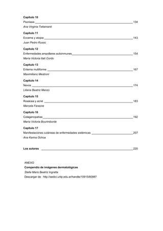 Capítulo 10
Psoriasis ________________________________________________________________134
Ana Virginia Tettamanti
Capítulo 11
Eccema y atopia __________________________________________________________143
Juan Pedro Russo
Capítulo 12
Enfermedades ampollares autoinmunes________________________________________154
María Victoria Itatí Cordo
Capítulo 13
Eritema multiforme ________________________________________________________167
Maximiliano Mestroni
Capítulo 14
Nevos __________________________________________________________________174
Liliana Beatriz Manzo
Capítulo 15
Rosácea y acné __________________________________________________________183
Marcela Faraone
Capítulo 16
Colagenopatías___________________________________________________________192
María Victoria Bourimborde
Capítulo 17
Manifestaciones cutáneas de enfermedades sistémicas ___________________________207
Ana Karina Ochoa
Los autores ____________________________________________________________220
ANEXO
Compendio de imágenes dermatológicas
Stella Maris Beatriz Ingratta
Descargar de: http://sedici.unlp.edu.ar/handle/10915/60987
 