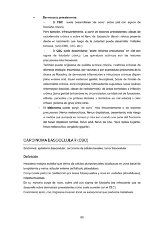 60 
 Dermatosis preexistentes:
- El CBC suele desarrollarse ¨de novo¨ sobre piel con signos de
fotodaño crónico.
Pero también, infrecuentemente, a partir de lesiones preexistentes: placas de
radiodermitis crónica o sobre el Nevo de Jadassohn (lesión névica presente
desde el nacimiento que luego de la pubertad puede desarrollar múltiples
tumores, como CBC, CEC, etc.).
- El CEC suele desarrollarse ¨sobre lesiones precursoras¨ en piel con
signos de fotodaño crónico. Las queratosis actínicas son las lesiones
precursoras más frecuentes.
También puede originarse de queilitis actínica crónica, cicatrices crónicas de
diferente etiología: traumática, por vacunas o por quemadura (precursora de la
úlcera de Marjolin), de dermatosis inflamatorias e infecciosas crónicas (liquen
plano erosivo oral, liquen escleroso genital, leucoplasia, bocas de fístulas de
osteomielitis crónica, acné conglobata, hidrosadenitis supurativa, lupus cutáneo
eritematoso discoide, placas de radiodermitis); de áreas sometidas a irritación
crónica (zona genital de hombres no circuncidados; cavidad oral de fumadores,
etilistas, pacientes con prótesis dentales y dentadura en mal estado) o calor
crónico (eritema ab igne); entre otras.
- El Melanoma puede surgir ¨de novo¨ más frecuentemente o de lesiones
precursoras (Nevos melanocíticos, Nevos displásicos, presentando más riesgo
a medida que aumenta su número y más aún cuando son parte del Síndrome
del Nevo displásico familiar, Nevo azul, Nevo de Ota, Nevo Spilus Gigante,
Nevo melanocítico congénito gigante).
CARCINOMA BASOCELULAR (CBC)
Sinónimos: epitelioma basocelular, carcinoma de células basales, tumor basocelular
Definición
Neoplasia maligna epitelial que deriva de células pluripotenciales localizadas en zona basal de
la epidermis y vaina radicular externa del folículo pilosebáceo.
Compromete piel (con predilección por áreas fotoexpuestas y ricas en unidades pilosebáceas),
respeta mucosas.
En su mayoría surge de novo, sobre piel con signos de fotodaño (es infrecuente que se
desarrolle sobre dermatosis preexistentes como suele suceder con el CEC).
Crecimiento lento, con progresiva invasión local, es excepcional que produzca metástasis.
 