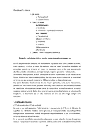 61 
Clasificación clínica
1. DE INICIO
a) “Perla epitelial”
b) Erosión mínima
2. CONSTITUIDAS
SUPERFICIALES
c) Noduloide
d) Superficial o pagetoide o bowenoide
INFILTRANTES
e) Planocicatrizal
f) Esclerodermiforme
g) Vegetante
h) Ulcerado
i) Ulcero-vegetante
j) Terebrante
3. OTROS: Tumor Fibroepitelial de Pinkus
Todas las variedades clínicas pueden presentarse pigmentadas o no.
El 80% se presenta en zonas de piel crónicamente expuestas al sol (cara, pabellón auricular,
cuero cabelludo, hombros y menos frecuente en resto de tronco y miembros inferiores); el
porcentaje restante se presenta en zonas no expuestas, pero en las que generalmente
abundan unidades pilosebáceas, como por ejemplo, regiones génitoanal y retroauricular.
Al momento del diagnóstico, el 85% corresponde a formas superficiales, lo que indica que las
formas de inicio han pasado desapercibidas. Es importante el conocimiento de la variabilidad
de formas con que se puede presentar el CBC para realizar un diagnóstico precoz.
Hay zonas llamadas ¨localizaciones de alto riesgo¨ (periocular, nariz, surco nasogeniano,
preauricular, surco retroauricular, pabellón auricular y cuero cabelludo), en donde la posibilidad
de invasión de estructuras vecinas es mayor, lo que conlleva en muchos casos a un mayor
riesgo de recidiva tumoral. Se las debe tener en cuenta, entre otros factores, al seleccionar la
terapéutica. El tratamiento de un CBC localizado en zona de alto riesgo siempre será
quirúrgico.
1. FORMAS DE INICIO
a) Perla epidérmica o Perla epitelial
La perla es una lesión papuloide (¨oide¨: similar a…), transparente, de 1-10 mm de diámetro, de
superficie lisa y brillante, rosada o blanco grisácea, a veces pigmentada, recubierta por finas
telangiectasias, asintomática. Puede desaparecer espontáneamente o por un traumatismo,
sangrar y dejar una pequeña erosión.
Es el elemento semiológico característico observable en casi todas las formas clínicas (son
escasas y pequeñas en la variedad superficial, están ausentes en la esclerodermiforme). Por lo
 