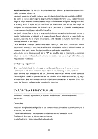 66 
Métodos quirúrgicos (de elección): Permiten la escisión del tumor y el estudio histopatológico
de los márgenes quirúrgicos.
La cirugía convencional podría indicarse para el tratamiento de todas las variedades de CBC.
Se realiza la escisión con márgenes de piel peritumoral aparentemente sana, predeterminados
según el riesgo del tumor. Para los de bajo riesgo se recomiendan márgenes de seguridad de 3
a 5 mm y llegar al tejido celular subcutáneo en profundidad. Para los de alto riesgo los
márgenes son mayores, deben ser establecidos en cada caso, ya que estos tumores pueden
presentar una extensión subclínica difícil de definir.
La cirugía micrográfica de Mohs es un procedimiento más complejo y costoso, que permite el
estudio histológico de la totalidad de la pieza extirpada, lo que determina un mayor índice de
curación, respecto de la cirugía convencional. Está indicada en tumores recurrentes y en
tumores primarios de alto riesgo.
Otros métodos: Curetaje y electrodesecación, criocirugía, laser CO2, radioterapia, terapia
fotodinámica, imiquimod, 5-fluoruracilo e interferón intralesional; éstos no permiten estudiar los
márgenes de la lesión, en su elección debe intervenir el médico especialista.
Vismodegib: nueva droga aprobada por la FDA que se utiliza para el tratamiento en pacientes
adultos con carcinoma basocelular localmente avanzado en los que la cirugía o la radioterapia
no pueden ser realizables.
Evolución y seguimiento
Si el tratamiento indicado fue adecuado, el pronóstico, en la mayoría de casos es bueno.
Los tumores de alto riesgo presentan mayor índice de recurrencias y un peor pronóstico.
Todo paciente con antecedente de un Carcinoma Basocelular deberá realizar controles
dermatológicos periódicos (semestrales en los primeros años luego del diagnóstico y luego
anuales) de por vida. El objetivo es detectar precozmente recidivas y/o la aparición de un CBC
u otro tipo de tumor maligno de piel, como CEC o melanoma.
CARCINOMA ESPINOCELULAR
Sinónimos: Epitelioma espinocelular, Carcinoma epidermoide o Carcinoma de células
escamosas
Definición
Neoplasia maligna epitelial originada en los queratinocitos suprabasales (queratinizantes) de la
epidermis y sus anexos.
Compromete a la piel y a las mucosas con epitelio escamoso (anogenital y oral).
Puede surgir de novo o de dermatosis preexistentes.
Invade localmente y posee capacidad metastatizante.
 