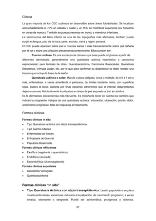 67 
Clínica
La gran mayoría de los CEC cutáneos se desarrollan sobre áreas fotodañadas. Se localizan
aproximadamente el 70% en cabeza y cuello y un 15% en miembros superiores (es frecuente
en dorso de manos). También se puede presentar en tronco y miembros inferiores.
La semimucosa del labio inferior es una de las topografías más afectadas; también puede
surgir en lengua, piso de la boca, pene, escroto, vulva y región perianal.
El CEC puede aparecer sobre piel o mucosa sanas o más frecuentemente sobre piel dañada
por el sol o sobre una afección precancerosa preexistente. Ellas pueden ser:
Cuerno cutáneo: Es una excrecencia córnea cuya base puede originarse a partir de
diferentes dermatosis, generalmente una queratosis actínica hipertrófica o carcinoma
espinocelular; pero también de otras: Queratoacantoma, Carcinoma Basocelular, Queratosis
Seborreica, Verruga vulgar, etc. por lo que para confirmar su diagnóstico se debe realizar una
biopsia que incluya la base de la lesión.
Queratosis actínica o solar: Mácula o placa delgada, única o múltiple, de 0.5 a 1 cm o
más, eritematosa, a veces amarillenta o pardusca, de límites bastante netos, con superficie
seca, áspera al tacto, cubierta por finas escamas adherentes que al intentar desprenderlas
dejan erosiones. Habitualmente localizadas en áreas de piel expuesta al sol, en adultos.
Es la dermatosis precancerosa más frecuente. Es importante tener en cuenta los cambios que
indican la progresión maligna de una queratosis actínica: induración, ulceración, prurito, dolor,
crecimiento progresivo, falta de respuesta al tratamiento.
Formas clínicas
Formas clínicas in situ
 Tipo Queratosis actínica con atipía transepidérmica
 Tipo cuerno cutáneo
 Enfermedad de Bowen
 Eritroplasia de Queyrat
 Papulosis Bowenoide
Formas clínicas infiltrantes
 Exofítica (vegetante o queratósica)
 Endofítica (ulcerada)
 Exoendofítica (úlcerovegetante)
Formas clínicas especiales
 Carcinoma Verrugoso
 Queratoacantoma
Formas clínicas “in situ”
 Tipo Queratosis Actínica con atipía transepidérmica: Lesión papuloide o en placa
rosado-eritematosa, escamosa, indurada a la palpación, de crecimiento progresivo; a veces
erosiva, secretante o sangrante. Puede ser asintomática, pruriginosa o dolorosa.
 