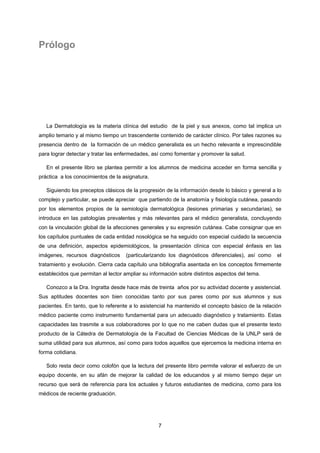 7
Prólogo
La Dermatología es la materia clínica del estudio de la piel y sus anexos, como tal implica un
amplio temario y al mismo tiempo un trascendente contenido de carácter clínico. Por tales razones su
presencia dentro de la formación de un médico generalista es un hecho relevante e imprescindible
para lograr detectar y tratar las enfermedades, así como fomentar y promover la salud.
En el presente libro se plantea permitir a los alumnos de medicina acceder en forma sencilla y
práctica a los conocimientos de la asignatura.
Siguiendo los preceptos clásicos de la progresión de la información desde lo básico y general a lo
complejo y particular, se puede apreciar que partiendo de la anatomía y fisiología cutánea, pasando
por los elementos propios de la semiología dermatológica (lesiones primarias y secundarias), se
introduce en las patologías prevalentes y más relevantes para el médico generalista, concluyendo
con la vinculación global de la afecciones generales y su expresión cutánea. Cabe consignar que en
los capítulos puntuales de cada entidad nosológica se ha seguido con especial cuidado la secuencia
de una definición, aspectos epidemiológicos, la presentación clínica con especial énfasis en las
imágenes, recursos diagnósticos (particularizando los diagnósticos diferenciales), así como el
tratamiento y evolución. Cierra cada capítulo una bibliografía asentada en los conceptos firmemente
establecidos que permitan al lector ampliar su información sobre distintos aspectos del tema.
Conozco a la Dra. Ingratta desde hace más de treinta años por su actividad docente y asistencial.
Sus aptitudes docentes son bien conocidas tanto por sus pares como por sus alumnos y sus
pacientes. En tanto, que lo referente a lo asistencial ha mantenido el concepto básico de la relación
médico paciente como instrumento fundamental para un adecuado diagnóstico y tratamiento. Estas
capacidades las trasmite a sus colaboradores por lo que no me caben dudas que el presente texto
producto de la Cátedra de Dermatología de la Facultad de Ciencias Médicas de la UNLP será de
suma utilidad para sus alumnos, así como para todos aquellos que ejercemos la medicina interna en
forma cotidiana.
Solo resta decir como colofón que la lectura del presente libro permite valorar el esfuerzo de un
equipo docente, en su afán de mejorar la calidad de los educandos y al mismo tiempo dejar un
recurso que será de referencia para los actuales y futuros estudiantes de medicina, como para los
médicos de reciente graduación.
 