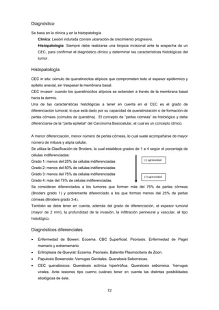 72 
Diagnóstico
Se basa en la clínica y en la histopatología.
Clínica: Lesión indurada con/sin ulceración de crecimiento progresivo.
Histopatología: Siempre debe realizarse una biopsia incisional ante la sospecha de un
CEC, para confirmar el diagnóstico clínico y determinar las características histológicas del
tumor.
Histopatología
CEC in situ: cúmulo de queratinocitos atípicos que comprometen todo el espesor epidérmico y
epitelio anexial, sin traspasar la membrana basal.
CEC invasor: cuando los queratinocitos atípicos se extienden a través de la membrana basal
hacia la dermis.
Una de las características histológicas a tener en cuenta en el CEC es el grado de
diferenciación tumoral, lo que está dado por su capacidad de queratinización o de formación de
perlas córneas (cúmulos de queratina). El concepto de “perlas córneas” es histológico y debe
diferenciarse de la “perla epitelial” del Carcinoma Basocelular, el cual es un concepto clínico.
A menor diferenciación, menor número de perlas córneas, lo cual suele acompañarse de mayor
número de mitosis y atipía celular.
Se utiliza la Clasificación de Broders, la cual establece grados de 1 a 4 según el porcentaje de
células indiferenciadas:
Grado 1: menos del 25% de células indiferenciadas
Grado 2: menos del 50% de células indiferenciadas
Grado 3: menos del 75% de células indiferenciadas
Grado 4: más del 75% de células indiferenciadas
Se consideran diferenciados a los tumores que forman más del 75% de perlas córneas
(Broders grado 1) y pobremente diferenciado a los que forman menos del 25% de perlas
córneas (Broders grado 3-4).
También se debe tener en cuenta, además del grado de diferenciación, el espesor tumoral
(mayor de 2 mm), la profundidad de la invasión, la infiltración perineural y vascular, el tipo
histológico.
Diagnósticos diferenciales
 Enfermedad de Bowen: Eccema. CBC Superficial. Psoriasis. Enfermedad de Paget
mamario y extramamario.
 Eritroplasia de Queyrat: Eccema. Psoriasis. Balanitis Plasmocitaria de Zoon.
 Papulosis Bowenoide: Verrugas Genitales. Queratosis Seborreicas.
 CEC queratósicos: Queratosis actínica hipertrófica. Queratosis seborreica. Verrugas
virales. Ante lesiones tipo cuerno cutáneo tener en cuenta las distintas posibilidades
etiológicas de éste.
(‐) agresividad       
(+) agresividad 
 