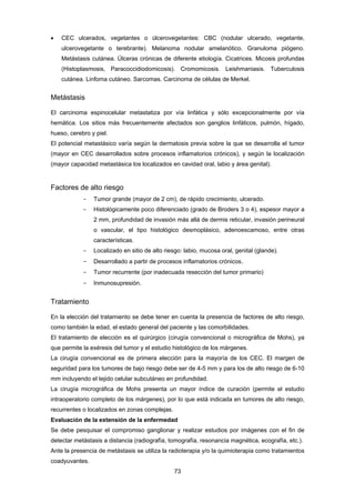 73 
 CEC ulcerados, vegetantes o úlcerovegetantes: CBC (nodular ulcerado, vegetante,
ulcerovegetante o terebrante). Melanoma nodular amelanótico. Granuloma piógeno.
Metástasis cutánea. Úlceras crónicas de diferente etiología. Cicatrices. Micosis profundas
(Histoplasmosis, Paracoccidiodomicosis). Cromomicosis. Leishmaniasis. Tuberculosis
cutánea. Linfoma cutáneo. Sarcomas. Carcinoma de células de Merkel.
Metástasis
El carcinoma espinocelular metastatiza por vía linfática y sólo excepcionalmente por vía
hemática. Los sitios más frecuentemente afectados son ganglios linfáticos, pulmón, hígado,
hueso, cerebro y piel.
El potencial metastásico varía según la dermatosis previa sobre la que se desarrolla el tumor
(mayor en CEC desarrollados sobre procesos inflamatorios crónicos), y según la localización
(mayor capacidad metastásica los localizados en cavidad oral, labio y área genital).
Factores de alto riesgo
- Tumor grande (mayor de 2 cm), de rápido crecimiento, ulcerado.
- Histológicamente poco diferenciado (grado de Broders 3 o 4), espesor mayor a
2 mm, profundidad de invasión más allá de dermis reticular, invasión perineural
o vascular, el tipo histológico desmoplásico, adenoescamoso, entre otras
características.
- Localizado en sitio de alto riesgo: labio, mucosa oral, genital (glande).
- Desarrollado a partir de procesos inflamatorios crónicos.
- Tumor recurrente (por inadecuada resección del tumor primario)
- Inmunosupresión.
Tratamiento
En la elección del tratamiento se debe tener en cuenta la presencia de factores de alto riesgo,
como también la edad, el estado general del paciente y las comorbilidades.
El tratamiento de elección es el quirúrgico (cirugía convencional o micrográfica de Mohs), ya
que permite la exéresis del tumor y el estudio histológico de los márgenes.
La cirugía convencional es de primera elección para la mayoría de los CEC. El margen de
seguridad para los tumores de bajo riesgo debe ser de 4-5 mm y para los de alto riesgo de 6-10
mm incluyendo el tejido celular subcutáneo en profundidad.
La cirugía micrográfica de Mohs presenta un mayor índice de curación (permite el estudio
intraoperatorio completo de los márgenes), por lo que está indicada en tumores de alto riesgo,
recurrentes o localizados en zonas complejas.
Evaluación de la extensión de la enfermedad
Se debe pesquisar el compromiso ganglionar y realizar estudios por imágenes con el fin de
detectar metástasis a distancia (radiografía, tomografía, resonancia magnética, ecografía, etc.).
Ante la presencia de metástasis se utiliza la radioterapia y/o la quimioterapia como tratamientos
coadyuvantes.
 