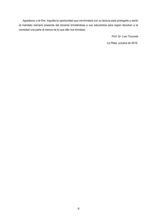 8
Agradezco a la Dra. Ingratta la oportunidad que me brindara con su lectura para prologarlo y sentir
el mandato siempre presente del docente brindándose a sus educandos para lograr devolver a la
sociedad una parte al menos de lo que ella nos brindase.
Prof. Dr. Luis Touceda
La Plata, octubre de 2016.
 
