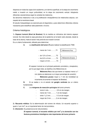 80 
dispersos en todas las capas de la epidermis y en dermis superficial, en la etapa de crecimiento
radial; e invasión en mayor profundidad, en la etapa de crecimiento vertical. Adoptando
diferentes características según la variedad de melanoma.
Se denomina melanoma in situ a la proliferación intraepidérmica de melanocitos atípicos, con
respeto de la membrana basal.
El estudio histopatológico es esencial para el diagnóstico y para determinar diferentes criterios
necesarios para estadificar adecuadamente el tumor.
Criterios histológicos:
1.- Espesor tumoral (Nivel de Breslow): Es la medida en milímetros del máximo espesor
tumoral. Se mide desde la capa granulosa de la epidermis (si la lesión está ulcerada, desde la
base de la úlcera), hasta el sector más profundo de invasión tumoral.
Es un criterio fundamental, utilizado para determinar:
A. La clasificación del tumor (T) para realizar la estadificación TNM:
- menor de 1 mm……….T1
- de 1,01 a 2 mm………..T2
- de 2,01 a 4 mm………..T3
- mayor a 4 mm………….T4
El espesor tumoral es el principal parámetro pronóstico y terapéutico,
por lo que según éste, se clasifica a los Melanomas en:
- Melanoma fino a los que tienen un espesor menor a 1
mm (éstos se relacionan a un mayor porcentaje de curación)
- Melanoma grueso mayor a 1 mm (la mortalidad se
incrementa al aumentar el espesor de Breslow)
B. Si se realiza o no el estudio del ganglio centinela (es un criterio
fundamental).
C. Los márgenes de resección quirúrgica del tumor primario:
‐ tumor in situ……………. 0,5 cm de margen.
‐ menor de 1 mm………. 1 cm de margen.
‐ entre 1 y 2 mm…………1-2 cm de margen.
‐ mayor de 2 mm………..2 cm de margen.
2.- Recuento mitótico: Es la determinación del número de mitosis. Un recuento superior o
igual a 1 por mm2
, es un importante factor de mal pronóstico.
3.- Ulceración: Su presencia es de mal pronóstico.
El espesor tumoral, el recuento mitótico por mm2
y la ulceración son los
factores pronósticos histológicos más importantes del tumor primario.
 
Melanoma Fino 
Melanoma Grueso 
 