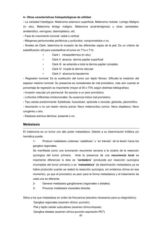 81 
4.- Otras características histopatológicas de utilidad:
- La variedad histológica: Melanoma extensivo superficial, Melanoma nodular, Lentigo Maligno
(in situ), Melanoma lentigo maligno, Melanoma acral-lentiginoso u otras variedades:
amelanótico, verrugoso, desmoplásico, etc.
- Fase de crecimiento tumoral: radial o vertical
- Márgenes peritumorales periféricos y profundos: comprometidos o no.
- Niveles de Clark: determina la invasión de las diferentes capas de la piel. Es un criterio de
estadificación útil para subclasificar el tumor en T1a o T1b.
• Clark I intraepidérmico (in situ)
• Clark II alcanza dermis papilar superficial
• Clark III se extiende a toda la dermis papilar completa
• Clark IV invade la dermis reticular
• Clark V alcanza la hipodermis
- Regresión tumoral: Es la sustitución del tumor por tejido fibroso. Dificulta la medición del
espesor máximo tumoral. Su presencia es considerada de mal pronóstico, más aún cuando el
porcentaje de regresión es importante (mayor al 50 o 75% según distintas bibliografías).
- Invasión vascular y/o perineural: Se asocian a un peor pronóstico.
- Linfocitos infiltrantes intratumorales: Su ausencia indica mal pronóstico.
- Tipo celular predominante: Epitelioide, fusocelular, spitzoide o nevoide, globoide, pleomórfico.
- Asociación o no con lesión névica previa: Nevo melanocítico común, Nevo displásico, Nevo
congénito u otro.
- Elastosis actínica dérmica: presente o no.
Metástasis
El melanoma es un tumor con alto poder metastásico. Debido a su diseminación linfática y/o
hemática puede:
1- Producir metástasis cutáneas ¨satelitosis¨ o ¨en tránsito¨ de la lesión hacia los
ganglios regionales.
Se manifiesta como una tumoración recurrente cercana a la cicatriz de la resección
quirúrgica del tumor primario. Ante la presencia de una recurrencia local es
importante diferenciar si ésta es ¨verdadera¨ (producida por resección quirúrgica
incompleta del tumor primario) o es ¨metastásica¨ (la diseminación metastásica ya se
había producido cuando se realizó la resección quirúrgica, sin evidencia clínica en ese
momento), ya que el pronóstico es peor para la forma metastásica y el tratamiento de
cada una es diferente.
2- Generar metástasis ganglionares (regionales o distales)
3- Provocar metástasis viscerales directas
Sitios a los que metastatiza en orden de frecuencia (estudios necesarios para su diagnóstico):
Ganglios regionales (examen clínico- punción)
Piel y tejido celular subcutáneo (examen clínico-biopsia)
Ganglios distales (examen clínico-punción aspiración-PET)
 