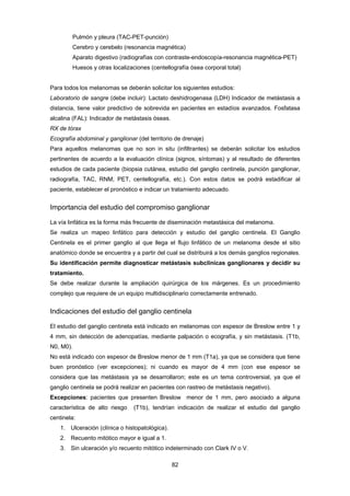 82 
Pulmón y pleura (TAC-PET-punción)
Cerebro y cerebelo (resonancia magnética)
Aparato digestivo (radiografías con contraste-endoscopía-resonancia magnética-PET)
Huesos y otras localizaciones (centellografía ósea corporal total)
Para todos los melanomas se deberán solicitar los siguientes estudios:
Laboratorio de sangre (debe incluir): Lactato deshidrogenasa (LDH) Indicador de metástasis a
distancia, tiene valor predictivo de sobrevida en pacientes en estadíos avanzados. Fosfatasa
alcalina (FAL): Indicador de metástasis óseas.
RX de tórax
Ecografía abdominal y ganglionar (del territorio de drenaje)
Para aquellos melanomas que no son in situ (infiltrantes) se deberán solicitar los estudios
pertinentes de acuerdo a la evaluación clínica (signos, síntomas) y al resultado de diferentes
estudios de cada paciente (biopsia cutánea, estudio del ganglio centinela, punción ganglionar,
radiografía, TAC, RNM, PET, centellografía, etc.). Con estos datos se podrá estadificar al
paciente, establecer el pronóstico e indicar un tratamiento adecuado.
Importancia del estudio del compromiso ganglionar
La vía linfática es la forma más frecuente de diseminación metastásica del melanoma.
Se realiza un mapeo linfático para detección y estudio del ganglio centinela. El Ganglio
Centinela es el primer ganglio al que llega el flujo linfático de un melanoma desde el sitio
anatómico donde se encuentra y a partir del cual se distribuirá a los demás ganglios regionales.
Su identificación permite diagnosticar metástasis subclínicas ganglionares y decidir su
tratamiento.
Se debe realizar durante la ampliación quirúrgica de los márgenes. Es un procedimiento
complejo que requiere de un equipo multidisciplinario correctamente entrenado.
Indicaciones del estudio del ganglio centinela
El estudio del ganglio centinela está indicado en melanomas con espesor de Breslow entre 1 y
4 mm, sin detección de adenopatías, mediante palpación o ecografía, y sin metástasis. (T1b,
N0, M0).
No está indicado con espesor de Breslow menor de 1 mm (T1a), ya que se considera que tiene
buen pronóstico (ver excepciones); ni cuando es mayor de 4 mm (con ese espesor se
considera que las metástasis ya se desarrollaron; este es un tema controversial, ya que el
ganglio centinela se podrá realizar en pacientes con rastreo de metástasis negativo).
Excepciones: pacientes que presenten Breslow menor de 1 mm, pero asociado a alguna
característica de alto riesgo (T1b), tendrían indicación de realizar el estudio del ganglio
centinela:
1. Ulceración (clínica o histopatológica).
2. Recuento mitótico mayor e igual a 1.
3. Sin ulceración y/o recuento mitótico indeterminado con Clark IV o V.
 