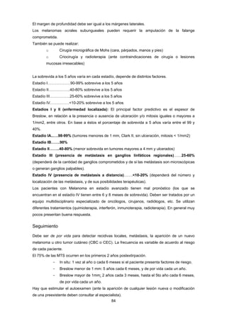 84 
El margen de profundidad debe ser igual a los márgenes laterales.
Los melanomas acrales subungueales pueden requerir la amputación de la falange
comprometida.
También se puede realizar:
o Cirugía micrográfica de Mohs (cara, párpados, manos y pies)
o Criocirugía y radioterapia (ante contraindicaciones de cirugía o lesiones
mucosas irresecables)
La sobrevida a los 5 años varía en cada estadío, depende de distintos factores.
Estadío I………………90-99% sobrevive a los 5 años
Estadío II……………..40-80% sobrevive a los 5 años
Estadío III…………….25-60% sobrevive a los 5 años
Estadío IV……………<10-20% sobrevive a los 5 años
Estadíos I y II (enfermedad localizada): El principal factor predictivo es el espesor de
Breslow, en relación a la presencia o ausencia de ulceración y/o mitosis iguales o mayores a
1/mm2, entre otros. En base a éstos el porcentaje de sobrevida a 5 años varía entre el 99 y
40%.
Estadío IA..….98-99% (tumores menores de 1 mm, Clark II, sin ulceración, mitosis < 1/mm2)
Estadío IB…….90%
Estadío II……..40-80% (menor sobrevida en tumores mayores a 4 mm y ulcerados)
Estadío III (presencia de metástasis en ganglios linfáticos regionales)……25-60%
(dependerá de la cantidad de ganglios comprometidos y de si las metástasis son microscópicas
o generan ganglios palpables).
Estadío IV (presencia de metástasis a distancia)…….<10-20% (dependerá del número y
localización de las metástasis, y de sus posibilidades terapéuticas).
Los pacientes con Melanoma en estadío avanzado tienen mal pronóstico (los que se
encuentran en el estadío IV tienen entre 6 y 8 meses de sobrevida). Deben ser tratados por un
equipo multidisciplinario especializado de oncólogos, cirujanos, radiólogos, etc. Se utilizan
diferentes tratamientos (quimioterapia, interferón, inmunoterapia, radioterapia). En general muy
pocos presentan buena respuesta.
Seguimiento
Debe ser de por vida para detectar recidivas locales, metástasis, la aparición de un nuevo
melanoma u otro tumor cutáneo (CBC o CEC). La frecuencia es variable de acuerdo al riesgo
de cada paciente.
El 75% de las MTS ocurren en los primeros 2 años postextirpación.
- In situ: 1 vez al año o cada 6 meses si el paciente presenta factores de riesgo.
- Breslow menor de 1 mm: 5 años cada 6 meses, y de por vida cada un año.
- Breslow mayor de 1mm: 2 años cada 3 meses, hasta el 5to año cada 6 meses,
de por vida cada un año.
Hay que estimular el autoexamen (ante la aparición de cualquier lesión nueva o modificación
de una preexistente deben consultar al especialista).
 