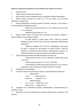 85 
Algoritmo diagnóstico-terapéutico ante sospecha de melanoma primario
1. Sospecha clínica
2. Historia clínica y examen físico exhaustivos
3. Dermatoscopía: mejora el diagnóstico pero no reemplaza el estudio histopatológico
4. Biopsia: escisión completa de la lesión con 2 mm de margen (es una escisión
diagnóstica, no terapéutica)
5. Estudio histopatológico: determinar espesor de Breslow, ulceración, índice mitótico y
otras características histológicas de interés.
- Melanoma Fino (incluye melanoma “in situ” y Melanomas de menos de
1 mm de espesor)
- Melanoma grueso (mayor de 1 mm)
6. Realizar historia clínica con examen físico exhaustivo para detectar metástasis y
orientar el pedido de otros métodos auxiliares
- Se debe realizar un estudio básico inicial a todos los pacientes
(laboratorio: sangre con LDH y FAL, Rx de tórax y Ecografía de partes blandas
y abdominal)
- Estudios por imágenes (TAC, RM, PET, Centellografía y otros según
los signos y síntomas de cada paciente): se deben solicitar a todos los
pacientes con melanomas finos asociados a características de riesgo y con
melanomas gruesos, para detección temprana de metástasis subclínicas.
7. Estudio del ganglio centinela, este debe solicitarse en pacientes con:
- melanoma fino (menor de 1 mm) con ulceración o mitosis mayor e igual
1 mm2 (T1b)
- melanoma grueso (mayor de 1 mm) (T2, T3, N0, M0)
- es controversial en melanomas gruesos mayores de 4 mm, en estos se
solicita solo en caso de rastreo de metástasis negativo (T4, N0, M0)
8. Estadificación clínico-patológica.
9. Tratamiento del tumor primario según el espesor tumoral (márgenes terapéuticos):
o Melanoma fino
- “in situ”…………margen de 0,5 cm
- hasta 1mm………margen de 1 cm
o Melanoma grueso
- de 1,1 a 2 mm…...margen de1 a 2 cm
- más de 2 mm…… margen de 2 cm
10. Tratamiento de la enfermedad avanzada (multidisciplinario, fundamentalmente por
oncólogos, y otros).
11. Seguimiento de por vida (frecuencia de controles variable según el riesgo de cada
paciente).
 