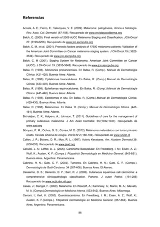 86 
Referencias
Acosta, A. E.; Fierro, E.; Velazques, V. E. (2009). Melanoma: patogénesis, clínica e histología.
Rev. Asoc. Col. Dermatol. (87-108). Recuperado de www.revistasocolderma.org
Balch, C. (2009). Final versión of 2009 AJCC Melanoma Staging and Classification. JClinOncol
27: (6199-6206). Recuperado de www.jco.ascopubs.org
Balch, C. M.; et al. (2001). Pronostic factors analysis of 17600 melanoma patients: Validation of
the American Joint Committee on Cancer melanoma staging system. J ClinOncol.19 ( 3622-
3634). Recuperado de www.jco.ascopubs.org
Balch, C. M (2001). Staging System for Melanoma. American Joint Committee on Cancer
(AJCC). J ClinOncol. 19: (3635-3648). Recuperado de www.jco.ascopubs.org
Balsa, R. (1998). Afecciones precancerosas. En Balsa, R. (Comp.). Manual de Dermatología
Clínica. (421-428). Buenos Aires: Atlante.
Balsa, R. (1998). Epiteliomas basocelulares. En Balsa, R. (Comp.).Manual de Dermatología
Clínica. (433-439). Buenos Aires: Atlante.
Balsa, R. (1998). Epiteliomas espinocelulares. En Balsa, R. (Comp.).Manual de Dermatología
Clínica. (441-446). Buenos Aires: Atlante.
Balsa, R. (1998). Epiteliomas in situ. En Balsa, R. (Comp.).Manual de Dermatología Clínica.
(429-430). Buenos Aires: Atlante.
Balsa, R. (1998). Melanomas. En Balsa, R. (Comp.). Manual de Dermatología Clínica. (447-
454). Buenos Aires: Atlante.
Bichakjian, C. K.; Halpern, A.; Johnson, T. (2011). Guidelines of care for the management of
primary cutaneous melanoma. J Am Acad Dermatol. 65:(1032-1047). Recuperado de
www.aad.org
Bórquez, P. M.; Ochoa, G. S.; Correa, M. D. (2012). Melanoma metastásico con tumor primario
oculto. Revista Chilena de cirugía. Vol 64 N°2 (180-184). Recuperado de www.scielo.cl
Callen, J. P.; Bickers, D. R.; Moy, R. L. (1997). Actinic Keratoses. Am. Academ Dermatol.36:
(650-653). Recuperado de www.jaad.org
Carucci, J. A.; Lefflel, D. J. (2005). Carcinoma Basocelular. En Freedberg, I. M.; Eisen, A. Z.;
Wolf, K.; Austen, K. F. (Comps.). Fitzpatrick Dermatología en Medicina General. (843-851).
Buenos Aires, Argentina: Panamericana.
Cabrera, H. N.; Gatti, C. F. (2003). Tumores. En Cabrera, H. N.; Gatti, C. F. (Comps.).
Dermatología de Gatti-Cardama. 34 (387-406). Buenos Aires: El Ateneo.
Cassarino, D. S.; Darienzo, D. P.; Barr, R. J. (2006). Cutaneous squamous cell carcinoma: a
comprehensive clinicopathologic classification. Partone. J cutan Pathol. (191-206)
Recuperado de www.ncbi.nlm.nih.gov
Casas, J.; Stengel, F. (2009). Melanoma. En Woscoff, A.; Kaminsky, A.; Marini, M. A.; Allevato,
M. A. (Comps).Dermatología en Medicina Interna. (533-542). Buenos Aires: Alfaomega.
Cerroni, l.; Kerl, H. (2005). Queratoacantoma. En Freedberg, I. M.; Eisen, A. Z.; Wolf, K.;
Austen, K. F.(Comps.). Fitzpatrick Dermatología en Medicina General. (857-864). Buenos
Aires, Argentina: Panamericana.
 