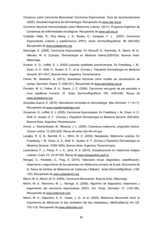 87 
Consenso sobre Carcinoma Basocelular Carcinoma Espinocelular. Guía de recomendaciones
(2005). Sociedad Argentina de Dermatología. Recuperado de www.sad.org.ar
Consenso Nacional Intersociedades sobre Melanoma cutáneo. (2011). Programa Argentino de
Consensos de enfermedades oncológicas. Recuperado de www.sad.org.ar
Corbalán Velez, R.; Ruiz Macia, J. A.; Brufau, C.; Carapeto, F. J. (2007). Carcinoma
Espinocelular cutáneo y papilomavirus (HPV). Actas Dermosifilográficas. 98 (583-593)
Recuperado de www.actasdermo.org
Dancziger, E. (2009). Carcinoma Espinocelular. En Woscoff, A.; Kaminsky, A.; Marini, M. A.;
Allevato, M. A. (Comps). Dermatología en Medicina Interna.(529-532). Buenos Aires:
Alfaomega.
Dunkan, K. O.; Lefflel, D. J. (2005).Lesiones epiteliales precancerosas. En Freedberg, I. M.;
Eisen, A. Z.; Wolf, K.; Austen, K. F.; et al. (Comps.). Fitzpatrick Dermatología en Medicina
General. (811-831). Buenos Aires, Argentina: Panamericana.
Ferrari, M.; Abeldaño, A. (2013). Queratosis Actínicas como modelo de cancerización de
campo. Dermatol. Argent. 5: (326-331). Recuperado de www.dermatoar.org.ar
Floristan, M. U.; Feltes, R. A.; Saenz, J. C. (2009). Carcinoma verrugoso de pie asociado a
virus papilloma humano 18. Actas Dermosifilográficas 100: (429-436). Recup de
www.actasdermo.org
Gonzales Guerra, E. (2010). Marcadores tumorales en dermatología. Mas Dermatol. 11 (4-11).
Recuperado de www.masdermatologia.com
Grossman, D.; Lefflel, D. J. (2005). Carcinoma Espinocelular. En Freedberg, I. M.; Eisen, A. Z.;
Wolf, K.; Austen, K. F.. (Comps.). Fitzpatrick Dermatología en Medicina General. (832-843).
Buenos Aires, Argentina: Panamericana.
Homsi, J.; KashaniSabet, M.; Messina, J. L. (2005). Cutaneous melanoma: prognostic factors.
Cancer control. 12 (223-229). Recup de www.ncbi.nlm.nih.gov
Langley, R. G. B.; Barnhill, R. L.; Mihm, M. C. (2005). Neoplasias: Melanoma cutáneo. En
Freedberg, I. M.; Eisen, A. Z.; Wolf, K.; Austen, K. F. (Comps.).Fitzpatrick Dermatología en
Medicina General. (1029-1065). Buenos Aires, Argentina: Panamericana.
Lavanderos, F. J.; Perez, P. J. A.; Jeria, N. S. (2010). Actualizaciones en melanoma maligno
cutáneo. Cuad. Cir. 24 (47-56). Recup de www.mingaonline.uach.cl
Mangas, C.; Paradelo, C.; Puig, S. (2010). Valoración inicial, diagnóstico, estadificación,
tratamiento y seguimiento de los pacientes con Melanoma primario de la piel. Documento de
la ¨Xarsa de Centres de Melanoma de Catalunya I Balears¨. Actas Dermosifiligráficas. (129-
142). Recuperado de www.actasdermo.org
Marini, M. A.; Marini, M. G. (2009). Carcinoma Basocelular. Buenos Aires: Alfaomega.
Marini, M. A.; Remorino, M. L.; Noriega, G. (2008). Algoritmo de diagnóstico, tratamiento y
seguimiento del carcinoma espinocelular (CEC). Act. Terap. Dermatol. 31: (104-106).
Recuperado de www.atdermae.com
Marini, M. A.; Saponaro, A. E.; Casas, J. G.; et al. (2004). Melanoma Recurrente local: la
importancia de diferenciar el tipo verdadero del tipo metastásico. MedCutIberLat Am (32:
103-110). Recuperado de www.atdermae.com
 