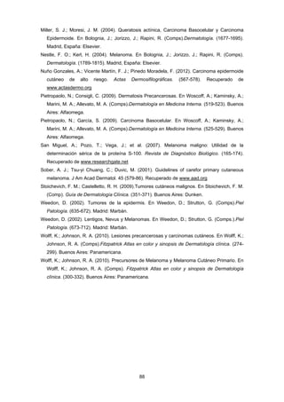 88 
Miller, S. J.; Moresi, J. M. (2004). Queratosis actínica, Carcinoma Basocelular y Carcinoma
Epidermoide. En Bolognia, J.; Jorizzo, J.; Rapini, R. (Comps).Dermatología. (1677-1695).
Madrid, España: Elsevier.
Nestle, F. O.; Kerl, H. (2004). Melanoma. En Bolognia, J.; Jorizzo, J.; Rapini, R. (Comps).
Dermatología. (1789-1815). Madrid, España: Elsevier.
Nuño Gonzales, A.; Vicente Martín, F. J.; Pinedo Moradela, F. (2012). Carcinoma epidermoide
cutáneo de alto riesgo. Actas Dermosifilográficas. (567-578). Recuperado de
www.actasdermo.org
Pietropaolo, N.; Consigli, C. (2009). Dermatosis Precancerosas. En Woscoff, A.; Kaminsky, A.;
Marini, M. A.; Allevato, M. A. (Comps).Dermatología en Medicina Interna. (519-523). Buenos
Aires: Alfaomega.
Pietropaolo, N.; García, S. (2009). Carcinoma Basocelular. En Woscoff, A.; Kaminsky, A.;
Marini, M. A.; Allevato, M. A. (Comps).Dermatología en Medicina Interna. (525-529). Buenos
Aires: Alfaomega.
San Miguel, A.; Pozo, T.; Vega, J.; et al. (2007). Melanoma maligno: Utilidad de la
determinación sérica de la proteína S-100. Revista de Diagnóstico Biológico. (165-174).
Recuperado de www.researchgate.net
Sober, A. J.; Tsu-yi Chuang, C.; Duvic, M. (2001). Guidelines of carefor primary cutaneous
melanoma. J Am Acad Dermatol. 45 (579-86). Recuperado de www.aad.org
Stoichevich, F. M.; Castelletto, R. H. (2009).Tumores cutáneos malignos. En Stoichevich, F. M.
(Comp). Guía de Dermatología Clínica. (351-371). Buenos Aires: Dunken.
Weedon, D. (2002). Tumores de la epidermis. En Weedon, D.; Strutton, G. (Comps).Piel
Patología. (635-672). Madrid: Marbán.
Weedon, D. (2002). Lentigos, Nevus y Melanomas. En Weedon, D.; Strutton, G. (Comps.).Piel
Patología. (673-712). Madrid: Marbán.
Wolff, K.; Johnson, R. A. (2010). Lesiones precancerosas y carcinomas cutáneos. En Wolff, K.;
Johnson, R. A. (Comps).Fitzpatrick Atlas en color y sinopsis de Dermatología clínica. (274-
299). Buenos Aires: Panamericana.
Wolff, K.; Johnson, R. A. (2010). Precursores de Melanoma y Melanoma Cutáneo Primario. En
Wolff, K.; Johnson, R. A. (Comps). Fitzpatrick Atlas en color y sinopsis de Dermatología
clínica. (300-332). Buenos Aires: Panamericana.
 