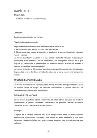 CAPÍTULO 6
Micosis
Carlos Alberto Harismendy
Definición
Son afecciones producidas por hongos.
Clasificación de las micosis
Según su localización anatómica las dermatomicosis se clasifican en:
1. Micosis superficiales: afectan mucosas, piel, pelos y uñas.
2. Micosis profundas: cuando la infección se localiza en la dermis, hipodermis, músculos,
huesos y vísceras.
Las micosis superficiales se ubican en la capa córnea y parte alta del cuerpo mucoso (capas
superficiales de la epidermis). No son inflamatorias, son contagiosas, crónicas en la gran
mayoría, no destructivas y generalmente de evolución benigna. Pueden dar lesiones a
distancia no habitadas (denominadas ides).
Las micosis profundas, a diferencia de las anteriores son poco frecuentes, poco contagiosas y
de pronóstico severo. Se ubican en todas las capas de la piel y pueden tener compromiso
visceral.
MICOSIS SUPERFICIALES
Las micosis superficiales son aquellos cuadros clínicos resultantes de la parasitación de la piel
por distintas clases de hongos. Se destacan principalmente: la pitiriasis versicolor, las
candidiasis muco-cutáneas y las dermatoficias.
PITIRIASIS VERSICOLOR
Es una micosis superficial, crónica y recurrente del estrato córneo producida por levaduras
pertenecientes al género Malassezia, caracterizada por presentar máculas escamosas
confluentes de color café con leche, rosado o blanco.
Etiología
El agente de la Pitiriasis versicolor (PV) es un hongo bifásico: tiene una forma saprófita,
levaduriforme (Pytirosporum orbiculare), que reside en áreas seborreicas y una forma
filamentosa (Malassezia furfur), que en condiciones favorables para su crecimiento se hace
patógena.
89
 