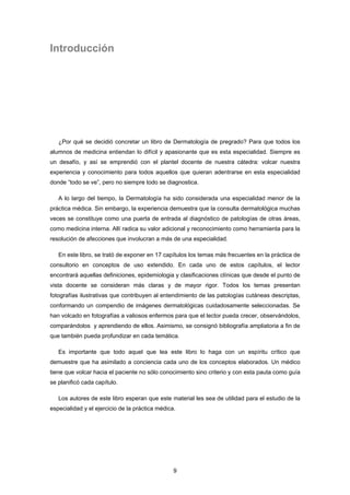 9
Introducción
¿Por qué se decidió concretar un libro de Dermatología de pregrado? Para que todos los
alumnos de medicina entiendan lo difícil y apasionante que es esta especialidad. Siempre es
un desafío, y así se emprendió con el plantel docente de nuestra cátedra: volcar nuestra
experiencia y conocimiento para todos aquellos que quieran adentrarse en esta especialidad
donde “todo se ve”, pero no siempre todo se diagnostica.
A lo largo del tiempo, la Dermatología ha sido considerada una especialidad menor de la
práctica médica. Sin embargo, la experiencia demuestra que la consulta dermatológica muchas
veces se constituye como una puerta de entrada al diagnóstico de patologías de otras áreas,
como medicina interna. Allí radica su valor adicional y reconocimiento como herramienta para la
resolución de afecciones que involucran a más de una especialidad.
En este libro, se trató de exponer en 17 capítulos los temas más frecuentes en la práctica de
consultorio en conceptos de uso extendido. En cada uno de estos capítulos, el lector
encontrará aquellas definiciones, epidemiologia y clasificaciones clínicas que desde el punto de
vista docente se consideran más claras y de mayor rigor. Todos los temas presentan
fotografías ilustrativas que contribuyen al entendimiento de las patologías cutáneas descriptas,
conformando un compendio de imágenes dermatológicas cuidadosamente seleccionadas. Se
han volcado en fotografías a valiosos enfermos para que el lector pueda crecer, observándolos,
comparándolos y aprendiendo de ellos. Asimismo, se consignó bibliografía ampliatoria a fin de
que también pueda profundizar en cada temática.
Es importante que todo aquel que lea este libro lo haga con un espíritu crítico que
demuestre que ha asimilado a conciencia cada uno de los conceptos elaborados. Un médico
tiene que volcar hacia el paciente no sólo conocimiento sino criterio y con esta pauta como guía
se planificó cada capítulo.
Los autores de este libro esperan que este material les sea de utilidad para el estudio de la
especialidad y el ejercicio de la práctica médica.
 