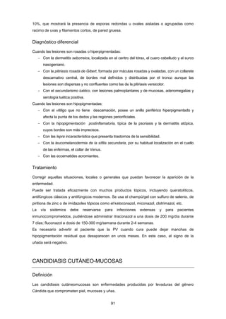 10%, que mostrará la presencia de esporas redondas u ovales aisladas o agrupadas como
racimo de uvas y filamentos cortos, de pared gruesa.
Diagnóstico diferencial
Cuando las lesiones son rosadas o hiperpigmentadas:
- Con la dermatitis seborreica, localizada en el centro del tórax, el cuero cabelludo y el surco
nasogeniano.
- Con la pitiriasis rosada de Gibert, formada por máculas rosadas y ovaladas, con un collarete
descamativo central, de bordes mal definidos y distribuidas por el tronco aunque las
lesiones son dispersas y no confluentes como las de la pitiriasis versicolor.
- Con el secundarismo luético, con lesiones palmoplantares y de mucosas, adenomegalias y
serología luética positiva.
Cuando las lesiones son hipopigmentadas:
- Con el vitiligo que no tiene descamación, posee un anillo periférico hiperpigmentado y
afecta la punta de los dedos y las regiones periorificiales.
- Con la hipopigmentación postinflamatoria, típica de la psoriasis y la dermatitis atópica,
cuyos bordes son más imprecisos.
- Con las lepra incaracterística que presenta trastornos de la sensibilidad.
- Con la leucomelanodermia de la sífilis secundaria, por su habitual localización en el cuello
de las enfermas, el collar de Venus.
- Con las eccematides acromiantes.
Tratamiento
Corregir aquellas situaciones, locales o generales que puedan favorecer la aparición de la
enfermedad.
Puede ser tratada eficazmente con muchos productos tópicos, incluyendo queratolíticos,
antifúngicos clásicos y antifúngicos modernos. Se usa el champú/gel con sulfuro de selenio, de
piritiona de zinc o de imidazoles tópicos como el ketoconazol, miconazol, clotrimazol, etc.
La vía sistémica debe reservarse para infecciones extensas y para pacientes
inmunocomprometidos, pudiéndose administrar itraconazol a una dosis de 200 mg/día durante
7 días; fluconazol a dosis de 150-300 mg/semana durante 2-4 semanas.
Es necesario advertir al paciente que la PV cuando cura puede dejar manchas de
hipopigmentación residual que desaparecen en unos meses. En este caso, el signo de la
uñada será negativo.
CANDIDIASIS CUTÁNEO-MUCOSAS
Definición
Las candidiasis cutáneomucosas son enfermedades producidas por levaduras del género
Cándida que comprometen piel, mucosas y uñas.
91
 