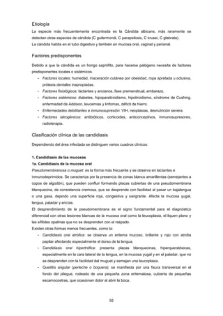 Etiología
La especie más frecuentemente encontrada es la Cándida albicans, más raramente se
detectan otras especies de cándida (C guilermondi, C parapsilosis, C krusei, C glabrata).
La cándida habita en el tubo digestivo y también en mucosa oral, vaginal y perianal.
Factores predisponentes
Debido a que la cándida es un hongo saprófito, para hacerse patógeno necesita de factores
predisponentes locales o sistémicos.
- Factores locales: humedad, maceración cutánea por obesidad, ropa apretada u oclusiva,
prótesis dentales inapropiadas.
- Factores fisiológicos: lactantes y ancianos, fase premenstrual, embarazo.
- Factores sistémicos: diabetes, hipoparatiroidismo, hipotiroidismo, síndrome de Cushing,
enfermedad de Addison, leucemias y linfomas, déficit de hierro.
- Enfermedades debilitantes e inmunosupresión: VIH, neoplasias, desnutrición severa.
- Factores iatrogénicos: antibióticos, corticoides, anticonceptivos, inmunosupresores,
radioterapia.
Clasificación clínica de las candidiasis
Dependiendo del área infectada se distinguen varios cuadros clínicos:
1. Candidiasis de las mucosas
1a. Candidiasis de la mucosa oral
Pseudomembranosa o muguet: es la forma más frecuente y se observa en lactantes e
inmunodeprimidos. Se caracteriza por la presencia de zonas blanco amarillentas (semejantes a
copos de algodón), que pueden confluir formando placas cubiertas de una pseudomembrana
blanquecina, de consistencia cremosa, que se desprende con facilidad al pasar un bajalengua
o una gasa, dejando una superficie roja, congestiva y sangrante. Afecta la mucosa yugal,
lengua, paladar y encías.
El desprendimiento de la pseudomembrana es el signo fundamental para el diagnóstico
diferencial con otras lesiones blancas de la mucosa oral como la leucoplasia, el liquen plano y
las sifilides opalinas que no se desprenden con el raspado.
Existen otras formas menos frecuentes, como la:
- Candidiasis oral atrófica: se observa un eritema mucoso, brillante y rojo con atrofia
papilar afectando especialmente el dorso de la lengua.
- Candidiasis oral hipertrófica: presenta placas blanquecinas, hiperqueratósicas,
especialmente en la cara lateral de la lengua, en la mucosa yugal y en el paladar, que no
se desprenden con la facilidad del muguet y semejan una leucoplasia.
- Queilitis angular (perleche o boquera): se manifiesta por una fisura transversal en el
fondo del pliegue, rodeado de una pequeña zona eritematosa, cubierta de pequeñas
escamocostras, que ocasionan dolor al abrir la boca.
92
 