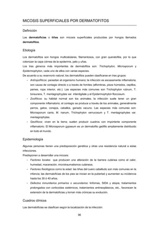 MICOSIS SUPERFICIALES POR DERMATOFITOS
Definición
Las dermatoficias o tiñas son micosis superficiales producidas por hongos llamados
dermatofitos.
Etiología
Los dermatofitos son hongos multicelulares, filamentosos, con gran queratofilia, por lo que
colonizan la capa córnea de la epidermis, pelo y uñas.
Los tres géneros más importantes de dermatofitos son: Trichophyton, Microsporum y
Epidermophyton, cada uno de ellos con varias especies.
De acuerdo a su reservorio natural, los dermatofitos pueden clasificarse en tres grupos:
- Antropofílicos: parasitan al organismo humano; la infección es escasamente inflamatoria;
son causa de contagio directo o a través de fomites (alfombras, pisos húmedos, cepillos,
peines, ropa interior, etc.). Las especies más comunes son Trichophyton rubrum, T.
tonsurans, T. mentagrophyytes var. interdigitale y el Epidermophyton floccosum.
- Zoofílicos: su hábitat normal son los animales; la infección suele tener un gran
componente inflamatorio; el contagio se produce a través de los animales, generalmente
perros, gatos, conejos, caballos, ganado vacuno. Las especies más comunes son:
Microsporum canis, M. nanum, Trichophyton verrucosum y T. mentagrophytes var.
mentagrophytes.
- Geofílicos: viven en la tierra; suelen producir cuadros con importante componente
inflamatorio. El Microsporum gypseum es un dermatofito geófilo ampliamente distribuido
en todo el mundo.
Epidemiología
Algunas personas tienen una predisposición genética y otras una resistencia natural a estas
infecciones.
Predisponen a desarrollar una micosis:
­ Factores locales que producen una alteración de la barrera cutánea como el calor,
humedad, maceración, microtraumatismos cutáneos;
­ Factores fisiológicos como la edad: las tiñas del cuero cabelludo son más comunes en la
infancia; las dermatoficias de los pies se inician en la pubertad y aumentan su incidencia
hasta los 30 ó 40 años;
­ Defectos inmunitarios primarios o secundarios: linfomas, SIDA y atopia, tratamientos
prolongados con corticoides sistémicos, tratamientos antineoplásicos, etc., favorecen la
extensión de la dermatoficias y tornan más crónicas su evolución.
Cuadros clínicos
Las dermatoficias se clasifican según la localización de la infección:
96
 