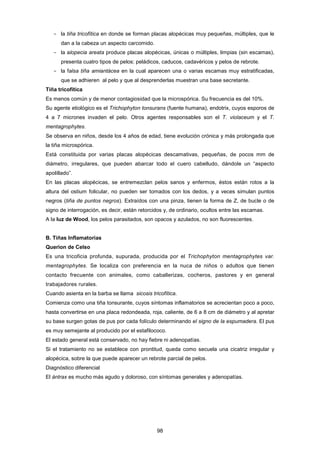 ­ la tiña tricofítica en donde se forman placas alopécicas muy pequeñas, múltiples, que le
dan a la cabeza un aspecto carcomido.
­ la alopecia areata produce placas alopécicas, únicas o múltiples, limpias (sin escamas),
presenta cuatro tipos de pelos: peládicos, caducos, cadavéricos y pelos de rebrote.
­ la falsa tiña amiantácea en la cual aparecen una o varias escamas muy estratificadas,
que se adhieren al pelo y que al desprenderlas muestran una base secretante.
Tiña tricofítica
Es menos común y de menor contagiosidad que la microspórica. Su frecuencia es del 10%.
Su agente etiológico es el Trichophyton tonsurans (fuente humana), endotrix, cuyos esporos de
4 a 7 micrones invaden el pelo. Otros agentes responsables son el T. violaceum y el T.
mentagrophytes.
Se observa en niños, desde los 4 años de edad, tiene evolución crónica y más prolongada que
la tiña microspórica.
Está constituida por varias placas alopécicas descamativas, pequeñas, de pocos mm de
diámetro, irregulares, que pueden abarcar todo el cuero cabelludo, dándole un “aspecto
apolillado”.
En las placas alopécicas, se entremezclan pelos sanos y enfermos, éstos están rotos a la
altura del ostium folicular, no pueden ser tomados con los dedos, y a veces simulan puntos
negros (tiña de puntos negros). Extraídos con una pinza, tienen la forma de Z, de bucle o de
signo de interrogación, es decir, están retorcidos y, de ordinario, ocultos entre las escamas.
A la luz de Wood, los pelos parasitados, son opacos y azulados, no son fluorescentes.
B. Tiñas Inflamatorias
Querion de Celso
Es una tricoficia profunda, supurada, producida por el Trichophyton mentagrophytes var.
mentagrophytes. Se localiza con preferencia en la nuca de niños o adultos que tienen
contacto frecuente con animales, como caballerizas, cocheros, pastores y en general
trabajadores rurales.
Cuando asienta en la barba se llama sicosis tricofítica.
Comienza como una tiña tonsurante, cuyos síntomas inflamatorios se acrecientan poco a poco,
hasta convertirse en una placa redondeada, roja, caliente, de 6 a 8 cm de diámetro y al apretar
su base surgen gotas de pus por cada folículo determinando el signo de la espumadera. El pus
es muy semejante al producido por el estafilococo.
El estado general está conservado, no hay fiebre ni adenopatías.
Si el tratamiento no se establece con prontitud, queda como secuela una cicatriz irregular y
alopécica, sobre la que puede aparecer un rebrote parcial de pelos.
Diagnóstico diferencial
El ántrax es mucho más agudo y doloroso, con síntomas generales y adenopatías.
98
 